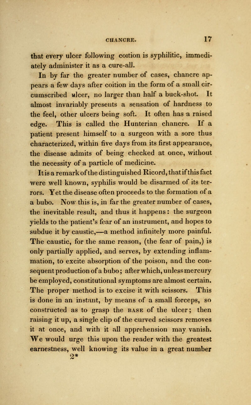 that every ulcer following coition is syphilitic, immedi- ately administer it as a cure-all. In by far the greater number of cases, chancre ap- pears a few days after coition in the form of a small cir- cumscribed wlcer, no larger than half a buck-shot. It almost invariably presents a sensation of hardness to the feel, other ulcers being soft. It often has a raised edge. This is called the Hunterian chancre. If a patient present himself to a surgeon with a sore thus characterized, within five days from its first appearance, the disease admits of being checked at once, without the necessity of a particle of medicine. It is a remark of the distinguished Ricord, that if this fact were well known, syphilis would be disarmed of its ter- rors. Yet the disease often proceeds to the formation of a a bubo. Now this is, in far the greater number of cases, the inevitable result, and thus it happens: the surgeon yields to the patient's fear of an instrument, and hopes to subdue it by caustic,—a method infinitely more painful. The caustic, for the same reason, (the fear of pain,) is only partially applied, and serves, by extending inflam- mation, to excite absorption of the poison, and the con- sequent production of a bubo; after which, unless mercury be employed, constitutional symptoms are almost certain. The proper method is to excise it with scissors. This is done in an instant, by means of a small forceps, so constructed as to grasp the base of the ulcer; then raising it up, a single clip of the curved scissors removes it at once, and with it all apprehension may vanish. We would urge this upon the reader with the greatest earnestness, well knowing its value in a great number 2*