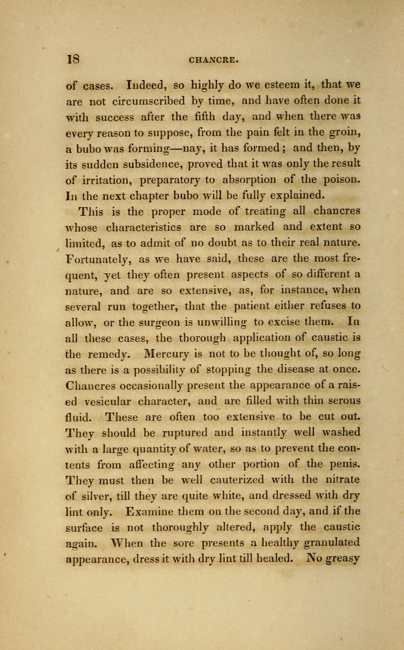 of cases. Indeed, so highly do we esteem it, that we are not circumscribed by time, and have often done it with success after the fifth day, and when there was every reason to suppose, from the pain felt in the groin, a bubo was forming—nay, it has formed; and then, by its sudden subsidence, proved that it was only the result of irritation, preparatory to absorption of the poison. In the next chapter bubo will be fully explained. This is the proper mode of treating all chancres whose characteristics are so marked and extent so limited, as to admit of no doubt as to their real nature. Fortunately, as we have said, these are the most fre- quent, yet they often present aspects of so different a nature, and are so extensive, as, for instance, when several run together, that the patient either refuses to allow, or the surgeon is unwilling to excise them. In all these cases, the thorough application of caustic is the remedy. Mercury is not to be thought of, so long as there is a possibility of stopping the disease at once. Chancres occasionally present the appearance of a rais- ed vesicular character, and are filled with thin serous fluid. These are often too extensive to be cut out. They should be ruptured and instantly well washed with a large quantity of water, so as to prevent the con- tents from affecting any other portion of the penis. They must then be well cauterized with the nitrate of silver, till they are quite white, and dressed with dry lint only. Examine them on the second day, and if the surface is not thoroughly altered, apply the caustic again. When the sore presents a healthy granulated appearance, dress it with dry lint till healed. No greasy