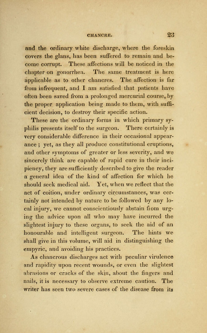 and the ordinary white discharge, where the foreskin covers the glans, has been suffered to remain and be- come corrupt. These affections will be noticed in the chapter on gonorrhea. The same treatment is here applicable as to other chancres. The affection is far from infrequent, and I am satisfied that patients have often been saved from a prolonged mercurial course, by the proper application being made to them, with suffi- cient decision, to destroy their specific action. These are the ordinary forms in which primary sy- philis presents itself to the surgeon. There certainly is very considerable difference in their occasional appear- ance ; yet, as they all produce constitutional eruptions, and other symptoms of greater or less severity, and we sincerely think are capable of rapid cure in their inci- piency, they are sufficiently described to give the reader a general idea of the kind of affection for which he should seek medical aid. Yet, when we reflect that the act of coition, under ordinary circumstances, was cer- tainly not intended by nature to be followed by any lo- cal injury, we cannot conscientiously abstain fiom urg- ing the advice upon all who may have incurred the slightest injury to these organs, to seek the aid of an honourable and intelligent surgeon. The hints we shall give in this volume, will aid in distinguishing the empyric, and avoiding his practices. As chancrous discharges act with peculiar virulence and rapidity upon recent wounds, or even the slightest abrasions or cracks of the skin, about the fingers and nails, it is necessary to observe extreme caution. The writer has seen two severe cases of the disease from its