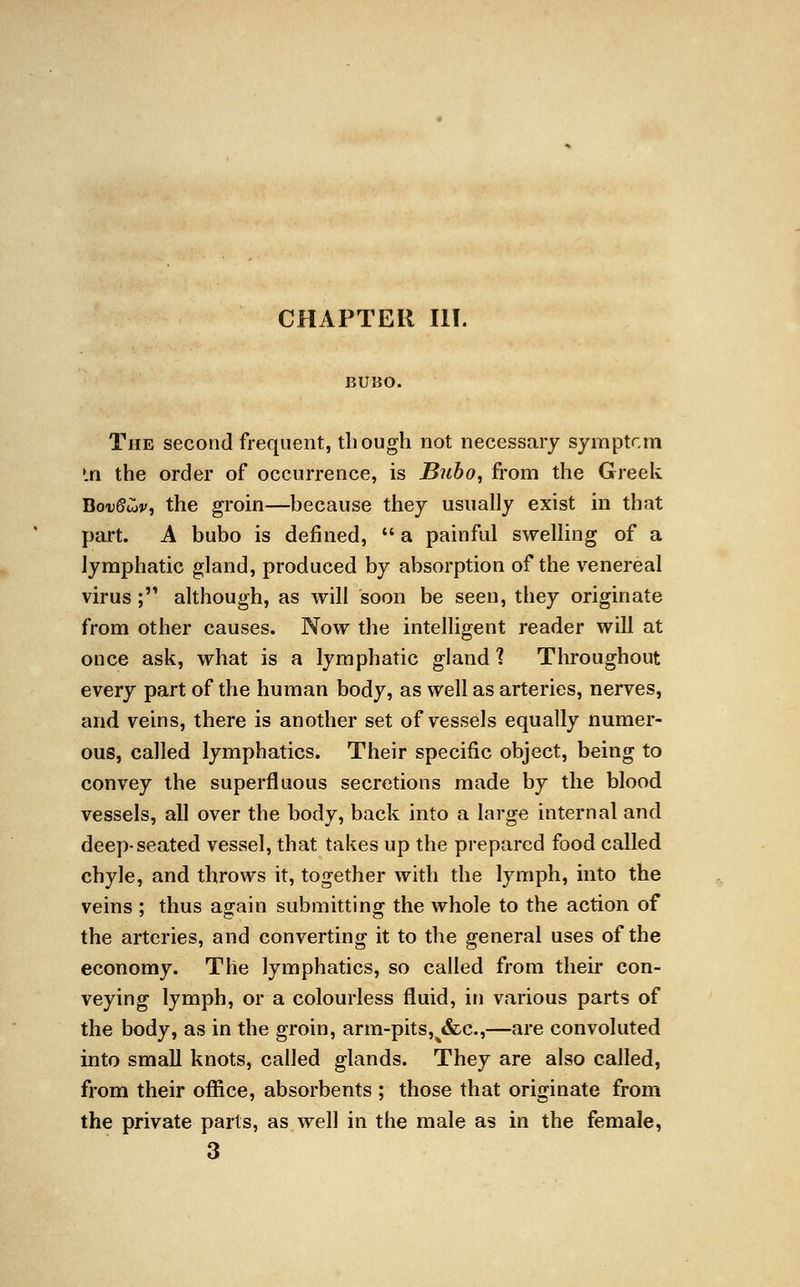 BUBO. The second frequent, though not necessary symptcm *.n the order of occurrence, is Bubo, from the Greek BouSwv, the groin—because they usually exist in that part. A bubo is denned,  a painful swelling of a lymphatic gland, produced by absorption of the venereal virus; although, as will soon be seen, they originate from other causes. Now the intelligent reader will at once ask, what is a lymphatic gland 1 Throughout every part of the human body, as well as arteries, nerves, and veins, there is another set of vessels equally numer- ous, called lymphatics. Their specific object, being to convey the superfluous secretions made by the blood vessels, all over the body, back into a large internal and deep-seated vessel, that takes up the prepared food called chyle, and throws it, together with the lymph, into the veins : thus again submitting- the whole to the action of the arteries, and converting it to the general uses of the economy. The lymphatics, so called from their con- veying lymph, or a colourless fluid, in various parts of the body, as in the groin, arm-pits,^&c,—are convoluted into small knots, called glands. They are also called, from their office, absorbents ; those that originate from the private parts, as well in the male as in the female, 3