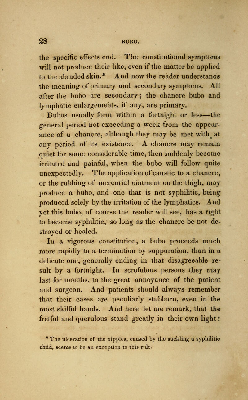 the specific effects end. The constitutional symptoms will not produce their like, even if the matter be applied to the abraded skin.* And now the reader understands the meaning of primary and secondary symptoms. All after the bubo are secondary; the chancre bubo and lymphatic enlargements, if any, are primary. Bubos usually form within a fortnight or less—the general period not exceeding a week from the appear- ance of a chancre, although they may be met with% at any period of its existence. A chancre may remain quiet for some considerable time, then suddenly become irritated and painful, when the bubo will follow quite unexpectedly. The application of caustic to a chancre, or the rubbing of mercurial ointment on the thigh, may produce a bubo, and one that is not syphilitic, being produced solely by the irritation of the lymphatics. And yet this bubo, of course the reader will see, has a right to become syphilitic, so long as the chancre be not de- stroyed or healed. In a vigorous constitution, a bubo proceeds much more rapidly to a termination by suppuration, than in a delicate one, generally ending in that disagreeable re- sult by a fortnight. In scrofulous persons they may last for months, to the great annoyance of the patient and surgeon. And patients should always remember that their cases are peculiarly stubborn, even in the most skilful hands. And here let me remark, that the fretful and querulous stand greatly in their own light: * The ulceration of the nipples, caused by the suckling a syphilitic child, seems to be an exception to this rule.