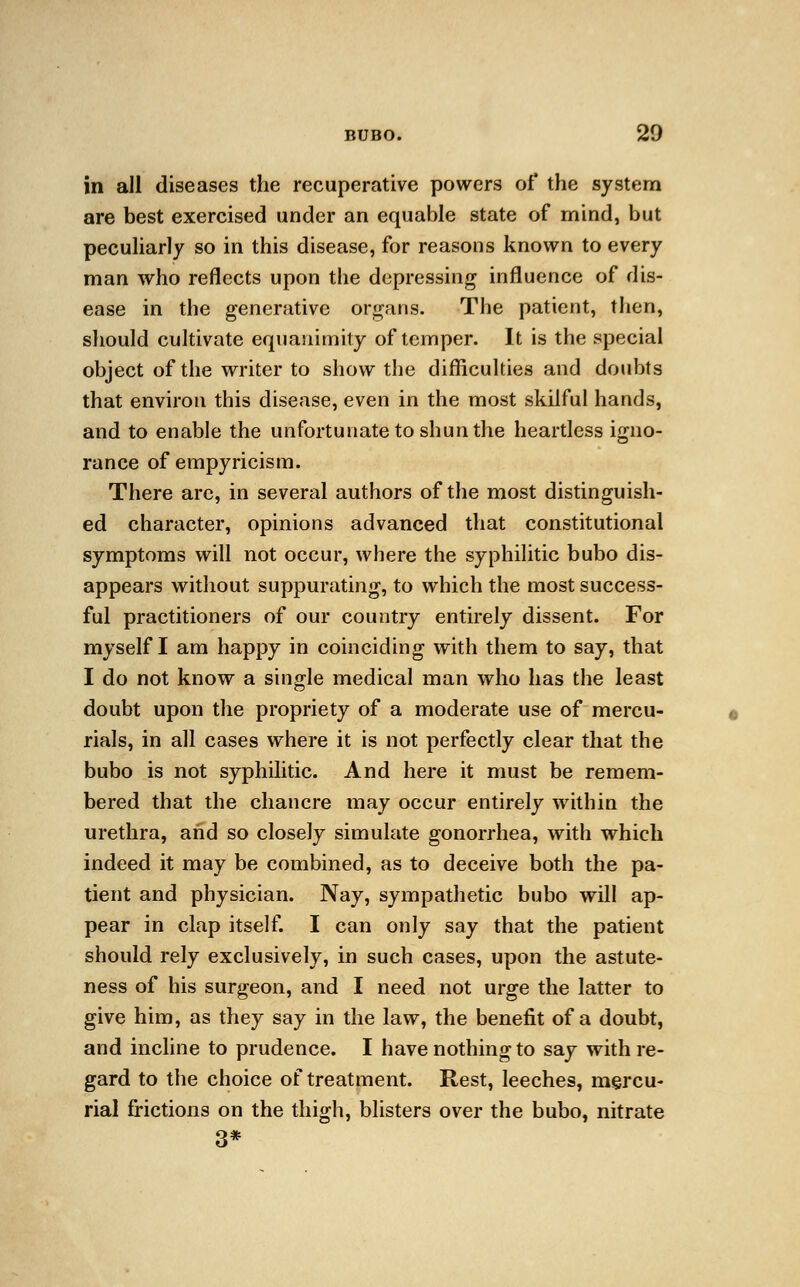 in all diseases the recuperative powers of the system are best exercised under an equable state of mind, but peculiarly so in this disease, for reasons known to every man who reflects upon the depressing influence of dis- ease in the generative organs. The patient, then, should cultivate equanimity of temper. It is the special object of the writer to show the difficulties and doubts that environ this disease, even in the most skilful hands, and to enable the unfortunate to shun the heartless igno- rance of empyricism. There arc, in several authors of the most distinguish- ed character, opinions advanced that constitutional symptoms will not occur, where the syphilitic bubo dis- appears without suppurating, to which the most success- ful practitioners of our country entirely dissent. For myself I am happy in coinciding with them to say, that I do not know a single medical man who has the least doubt upon the propriety of a moderate use of mercu- rials, in all cases where it is not perfectly clear that the bubo is not syphilitic. And here it must be remem- bered that the chancre may occur entirely within the urethra, and so closely simulate gonorrhea, with which indeed it may be combined, as to deceive both the pa- tient and physician. Nay, sympathetic bubo will ap- pear in clap itself. I can only say that the patient should rely exclusively, in such cases, upon the astute- ness of his surgeon, and I need not urge the latter to give him, as they say in the law, the benefit of a doubt, and incline to prudence. I have nothing to say with re- gard to the choice of treatment. Rest, leeches, mercu- rial frictions on the thigh, blisters over the bubo, nitrate 3*