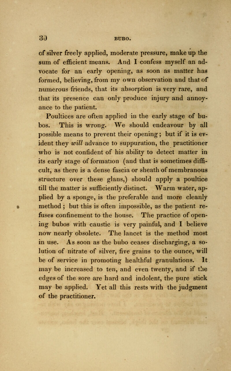 of silver freely applied, moderate pressure, make up the sum of efficient means. And I confess myself an ad- vocate for an early opening, as soon as matter has formed, believing, from my own observation and that of numerous friends, that its absorption is very rare, and that its presence can only produce injury and annoy- ance to the patient. Poultices are often applied in the early stage of bu- bos. This is wrong. We should endeavour by all possible means to prevent their opening; but if it is ev- ident they will advance to suppuration, the practitioner who is not confident of his ability to detect matter in its early stage of formation (and that is sometimes diffi- cult, as there is a dense fascia or sheath of membranous structure over these glans,) should apply a poultice till the matter is sufficiently distinct. Warm water, ap- plied by a sponge, is the preferable and more cleanly method ; but this is often impossible, as the patient re- fuses confinement to the house. The practice of open- ing bubos with caustic is very painful, and I believe now nearly obsolete. The lancet is the method most in use. As soon as the bubo ceases discharging, a so- lution of nitrate of silver, five grains to the ounce, will be of service in promoting healthful granulations. It may be increased to ten, and even twenty, and if the edges of the sore are hard and indolent, the pure stick may be applied. Yet all this rests with the judgment of the practitioner.