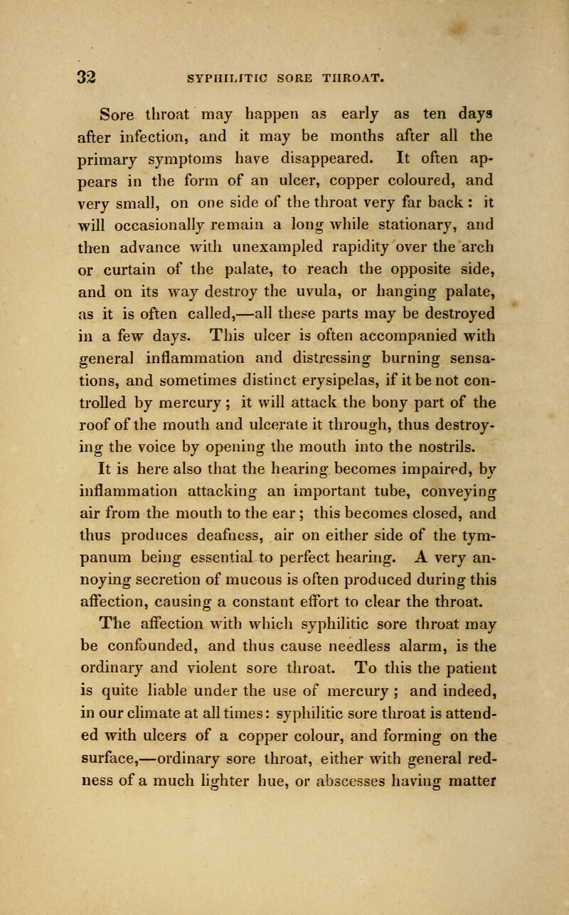 Sore throat may happen as early as ten days after infection, and it may be months after all the primary symptoms have disappeared. It often ap- pears in the form of an ulcer, copper coloured, and very small, on one side of the throat very far back : it will occasionally remain a long while stationary, and then advance with unexampled rapidity over the arch or curtain of the palate, to reach the opposite side, and on its way destroy the uvula, or hanging palate, as it is often called,—all these parts may be destroyed in a few days. This ulcer is often accompanied with general inflammation and distressing burning sensa- tions, and sometimes distinct erysipelas, if it be not con- trolled by mercury; it will attack the bony part of the roof of the mouth and ulcerate it through, thus destroy- ing the voice by opening the mouth into the nostrils. It is here also that the hearing becomes impaired, by inflammation attacking an important tube, conveying air from the mouth to the ear; this becomes closed, and thus produces deafness, air on either side of the tym- panum being essential to perfect hearing. A very an- noying secretion of mucous is often produced during this affection, causing a constant effort to clear the throat. The affection with which syphilitic sore throat may be confounded, and thus cause needless alarm, is the ordinary and violent sore throat. To this the patient is quite liable under the use of mercury; and indeed, in our climate at all times: syphilitic sore throat is attend- ed with ulcers of a copper colour, and forming on the surface,—ordinary sore throat, either with general red- ness of a much lighter hue, or abscesses having matter