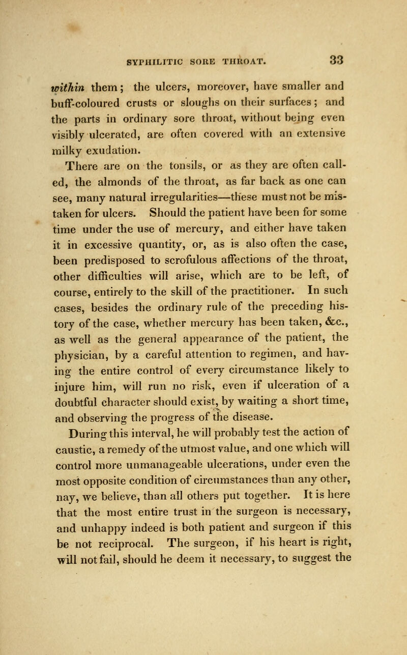 within them; the ulcers, moreover, have smaller and buff-coloured crusts or sloughs on their surfaces; and the parts in ordinary sore throat, without being even visibly ulcerated, are often covered with an extensive milky exudation. There are on the tonsils, or as they are often call- ed, the almonds of the throat, as far back as one can see, many natural irregularities—these must not be mis- taken for ulcers. Should the patient have been for some time under the use of mercury, and either have taken it in excessive quantity, or, as is also often the case, been predisposed to scrofulous affections of the throat, other difficulties will arise, which are to be left, of course, entirely to the skill of the practitioner. In such cases, besides the ordinary rule of the preceding his- tory of the case, whether mercury has been taken, &c, as well as the general appearance of the patient, the physician, by a careful attention to regimen, and hav- ing the entire control of every circumstance likely to injure him, will run no risk, even if ulceration of a doubtful character should exist, by waiting a short time, and observing the progress of the disease. During this interval, he will probably test the action of caustic, a remedy of the utmost value, and one which will control more unmanageable ulcerations, under even the most opposite condition of circumstances than any other, nay, we believe, than all others put together. It is here that the most entire trust in the surgeon is necessary, and unhappy indeed is both patient and surgeon if this be not reciprocal. The surgeon, if his heart is right, will not fail, should he deem it necessary, to suggest the