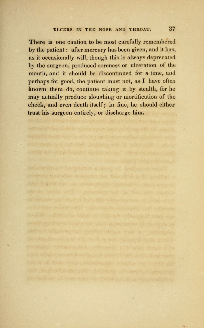 There is one caution to be most carefully remembered by the patient: after mercury has been given, and it has, as it occasionally will, though this is always deprecated by the surgeon, produced soreness or ulceration of the mouth, and it should be discontinued for a time, and perhaps for good, the patient must not, as I have often known them do, continue taking it by stealth, for he may actually produce sloughing or mortification of the cheek, and even death itself; in fine, he should either trust his surgeon entirely, or discharge him.