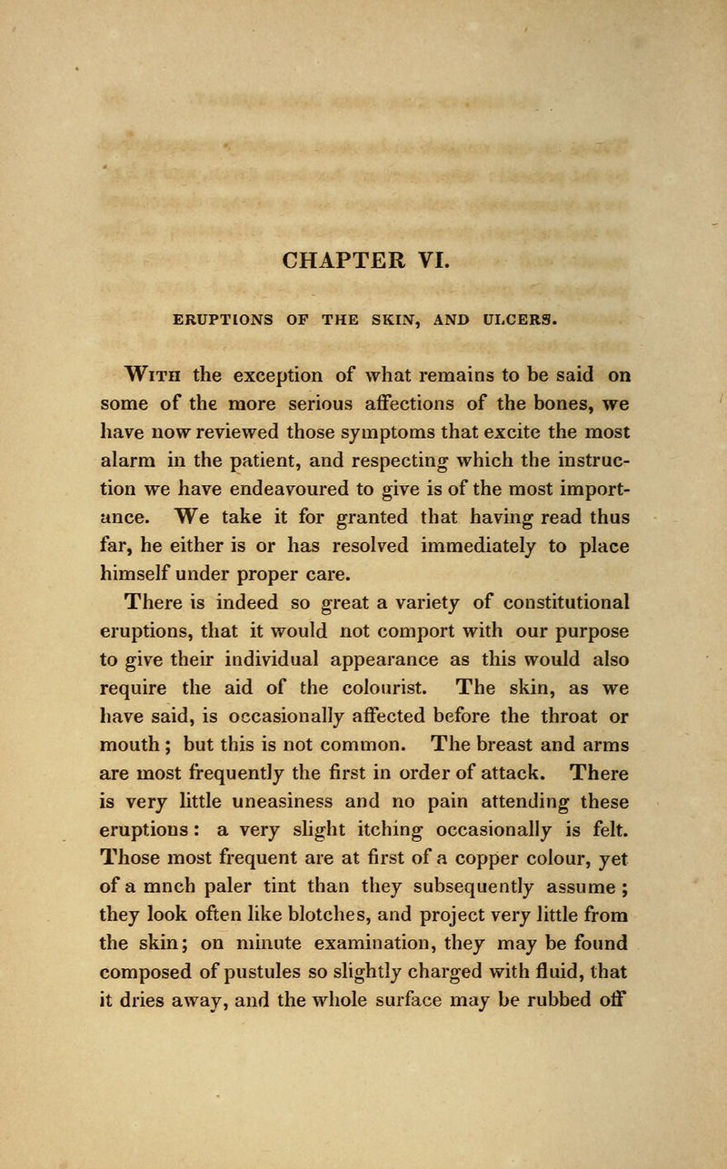 ERUPTIONS OF THE SKIN, AND ULCERS. With the exception of what remains to be said on some of the more serious affections of the bones, we have now reviewed those symptoms that excite the most alarm in the patient, and respecting which the instruc- tion we have endeavoured to give is of the most import- ance. We take it for granted that having read thus far, he either is or has resolved immediately to place himself under proper care. There is indeed so great a variety of constitutional eruptions, that it would not comport with our purpose to give their individual appearance as this would also require the aid of the colourist. The skin, as we have said, is occasionally affected before the throat or mouth ; but this is not common. The breast and arms are most frequently the first in order of attack. There is very little uneasiness and no pain attending these eruptions: a very slight itching occasionally is felt. Those most frequent are at first of a copper colour, yet ofamnch paler tint than they subsequently assume; they look often like blotches, and project very little from the skin; on minute examination, they may be found composed of pustules so slightly charged with fluid, that it dries away, and the whole surface may be rubbed off