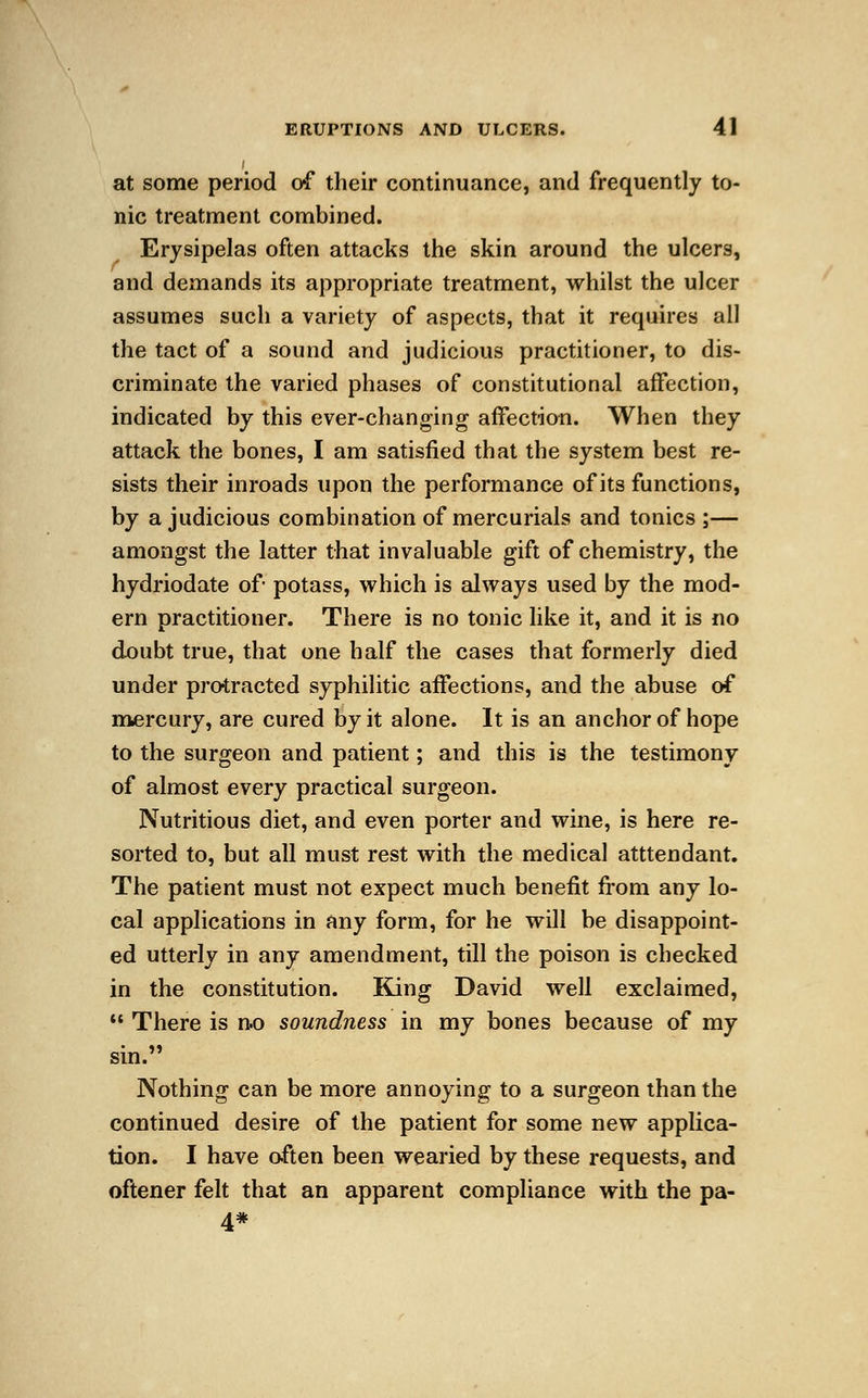 / at some period of their continuance, and frequently to- nic treatment combined. Erysipelas often attacks the skin around the ulcers, and demands its appropriate treatment, whilst the ulcer assumes such a variety of aspects, that it requires all the tact of a sound and judicious practitioner, to dis- criminate the varied phases of constitutional affection, indicated by this ever-changing affection. When they attack the bones, I am satisfied that the system best re- sists their inroads upon the performance of its functions, by a judicious combination of mercurials and tonics;— amongst the latter that invaluable gift of chemistry, the hydriodate of- potass, which is always used by the mod- ern practitioner. There is no tonic like it, and it is no doubt true, that one half the cases that formerly died under protracted syphilitic affections, and the abuse of mercury, are cured by it alone. It is an anchor of hope to the surgeon and patient; and this is the testimony of almost every practical surgeon. Nutritious diet, and even porter and wine, is here re- sorted to, but all must rest with the medical atttendant. The patient must not expect much benefit from any lo- cal applications in any form, for he will be disappoint- ed utterly in any amendment, till the poison is checked in the constitution. Bang David well exclaimed,  There is no soundness in my bones because of my sin. Nothing can be more annoying to a surgeon than the continued desire of the patient for some new applica- tion. I have often been wearied by these requests, and oftener felt that an apparent compliance with the pa- 4*