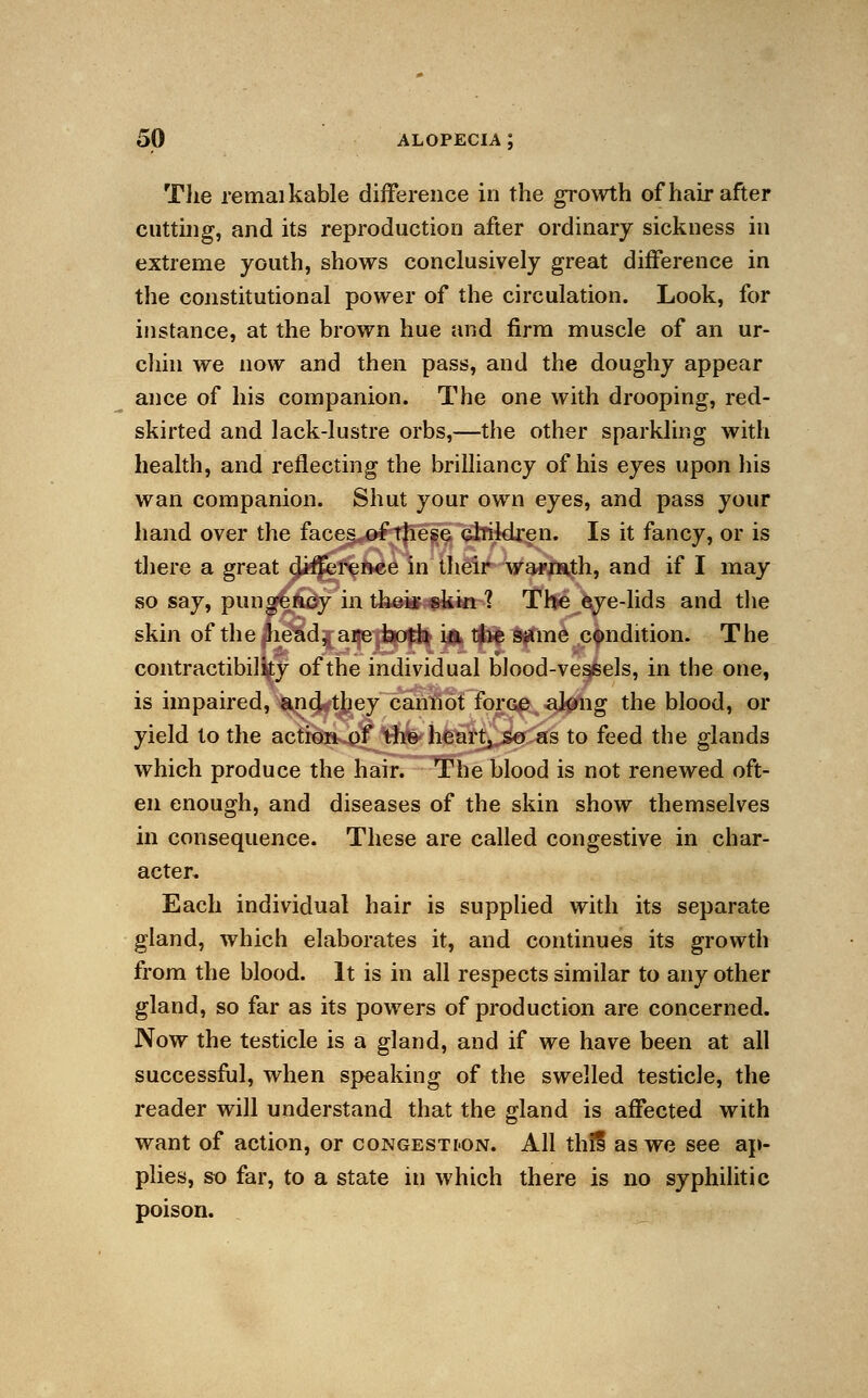 The remaikable difference in the growth of hair after cutting, and its reproduction after ordinary sickness in extreme youth, shows conclusively great difference in the constitutional power of the circulation. Look, for instance, at the brown hue and firm muscle of an ur- chin we now and then pass, and the doughy appear ance of his companion. The one with drooping, red- skirted and lack-lustre orbs,—the other sparkling with health, and reflecting the brilliancy of his eyes upon his wan companion. Shut your own eyes, and pass your hand over the faces of these children. Is it fancy, or is there a great difference in their warmth, and if I may so say, pungency in their skin ? The eye-lids and the skin of the head, are both in the same condition. The contractibility of the individual blood-vessels, in the one, is impaired, and they cannot force along the blood, or yield to the action of the heart,.so as to feed the glands which produce the hair. The blood is not renewed oft- en enough, and diseases of the skin show themselves in consequence. These are called congestive in char- acter. Each individual hair is supplied with its separate gland, which elaborates it, and continues its growth from the blood. It is in all respects similar to any other gland, so far as its powers of production are concerned. Now the testicle is a gland, and if we have been at all successful, when speaking of the swelled testicle, the reader will understand that the gland is affected with want of action, or congestion. All this' as we see ap- plies, so far, to a state in which there is no syphilitic poison.