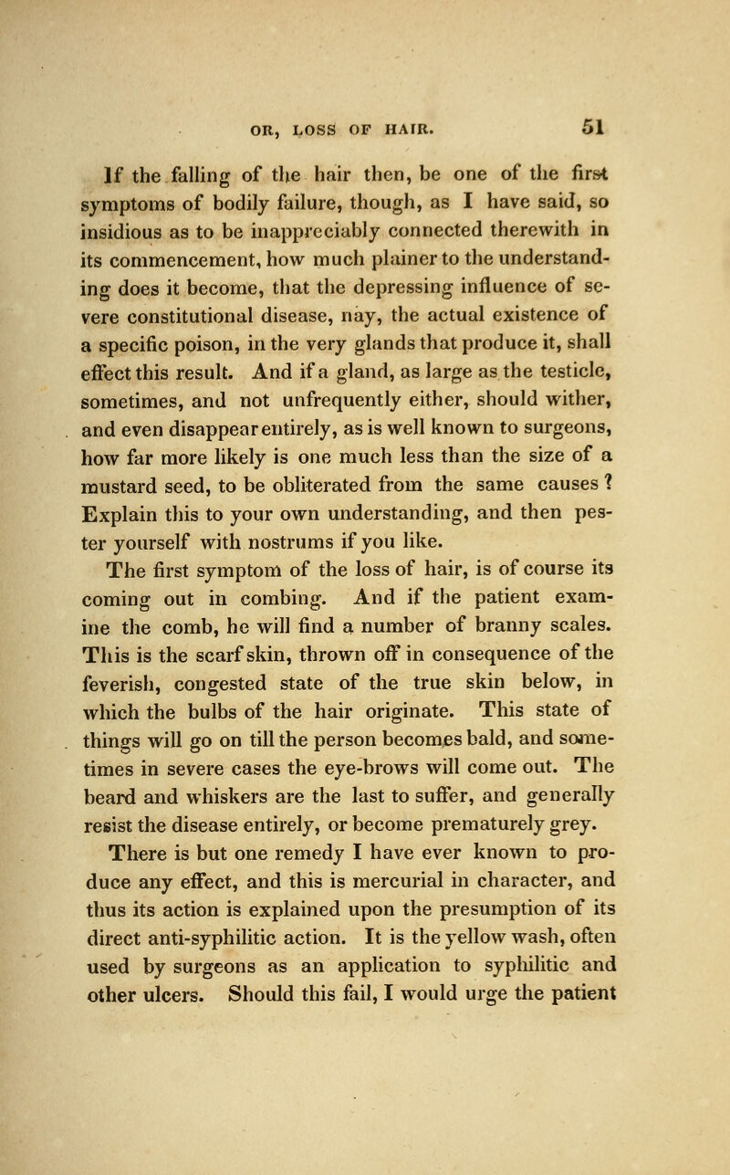 If the falling of the hair then, be one of the first symptoms of bodily failure, though, as I have said, so insidious as to be inappreciably connected therewith in its commencement, how much plainer to the understand- ing does it become, that the depressing influence of se- vere constitutional disease, nay, the actual existence of a specific poison, in the very glands that produce it, shall effect this result. And if a gland, as large as the testicle, sometimes, and not unfrequently either, should wither, and even disappear entirely, as is well known to surgeons, how far more likely is one much less than the size of a mustard seed, to be obliterated from the same causes 1 Explain this to your own understanding, and then pes- ter yourself with nostrums if you like. The first symptom of the loss of hair, is of course its coming out in combing. And if the patient exam- ine the comb, he will find a number of branny scales. This is the scarf skin, thrown off in consequence of the feverish, congested state of the true skin below, in which the bulbs of the hair originate. This state of things will go on till the person becomes bald, and some- times in severe cases the eye-brows will come out. The beard and whiskers are the last to suffer, and generally resist the disease entirely, or become prematurely grey. There is but one remedy I have ever known to pro- duce any effect, and this is mercurial in character, and thus its action is explained upon the presumption of its direct anti-syphilitic action. It is the yellow wash, often used by surgeons as an application to syphilitic and other ulcers. Should this fail, I would urge the patient