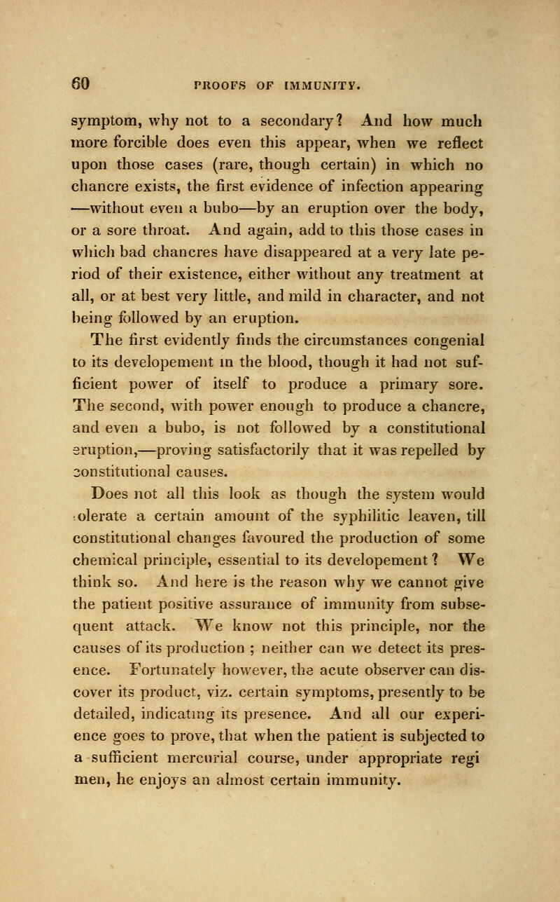 symptom, why not to a secondary? And how much more forcible does even this appear, when we reflect upon those cases (rare, though certain) in which no chancre exists, the first evidence of infection appearing —without even a bubo—by an eruption over the body, or a sore throat. And again, add to this those cases in which bad chancres have disappeared at a very late pe- riod of their existence, either without any treatment at all, or at best very little, and mild in character, and not being followed by an eruption. The first evidently finds the circumstances congenial to its developement in the blood, though it had not suf- ficient power of itself to produce a primary sore. The second, with power enough to produce a chancre, and even a bubo, is not followed by a constitutional eruption,—proving satisfactorily that it was repelled by constitutional causes. Does not all this look as though the system would tolerate a certain amount of the syphilitic leaven, till constitutional changes favoured the production of some chemical principle, essential to its developement] We think so. And here is the reason why we cannot give the patient positive assurance of immunity from subse- quent attack. We know not this principle, nor the causes of its production ; neither can we detect its pres- ence. Fortunately however, the acute observer can dis- cover its product, viz. certain symptoms, presently to be detailed, indicating its presence. And all our experi- ence goes to prove, that when the patient is subjected to a sufficient mercurial course, under appropriate regi men, he enjoys an almost certain immunity.