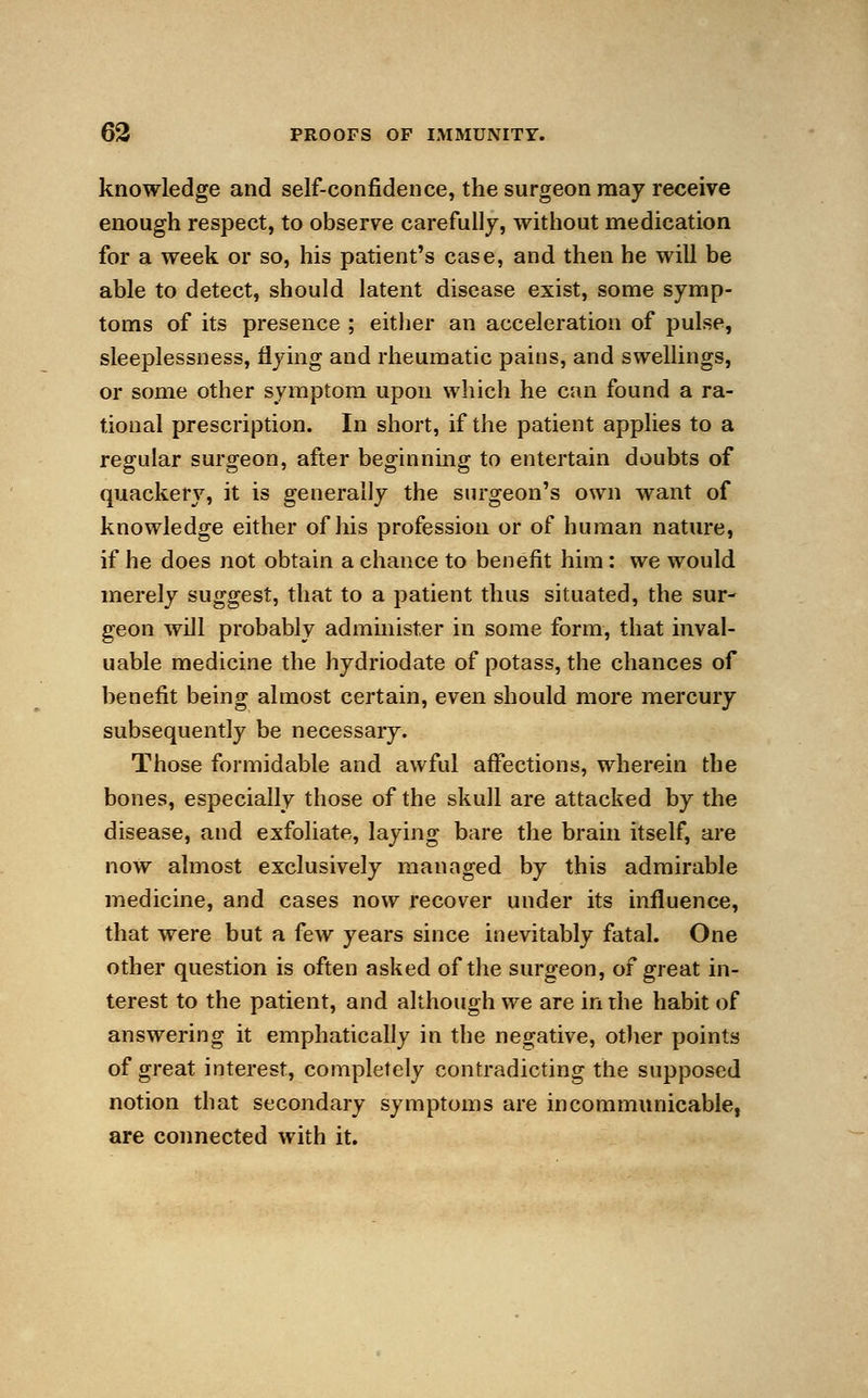 knowledge and self-confidence, the surgeon may receive enough respect, to observe carefully, without medication for a week or so, his patient's case, and then he will be able to detect, should latent disease exist, some symp- toms of its presence ; either an acceleration of pulse, sleeplessness, flying and rheumatic pains, and swellings, or some other symptom upon which he can found a ra- tional prescription. In short, if the patient applies to a regular surgeon, after beginning to entertain doubts of quackery, it is generally the surgeon's own want of knowledge either of his profession or of human nature, if he does not obtain a chance to benefit him: we would merely suggest, that to a patient thus situated, the sur- geon will probably administer in some form, that inval- uable medicine the hydriodate of potass, the chances of benefit being almost certain, even should more mercury subsequently be necessary. Those formidable and awful affections, wherein the bones, especially those of the skull are attacked by the disease, and exfoliate, laying bare the brain itself, are now almost exclusively managed by this admirable medicine, and cases now recover under its influence, that were but a few years since inevitably fatal. One other question is often asked of the surgeon, of great in- terest to the patient, and although we are in the habit of answering it emphatically in the negative, other points of great interest, completely contradicting the supposed notion that secondary symptoms are incommunicable, are connected with it.