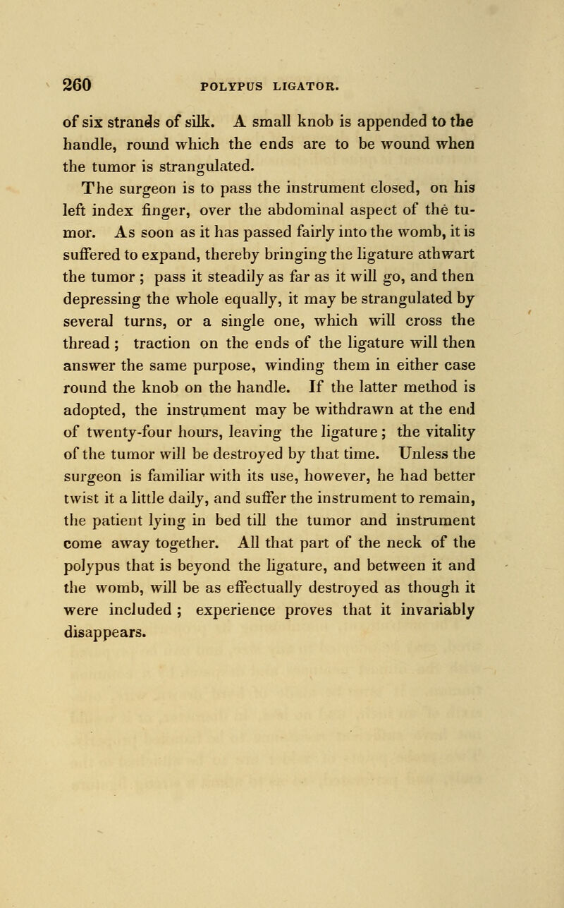 of six strands of silk. A small knob is appended to the handle, round which the ends are to be wound when the tumor is strangulated. The surgeon is to pass the instrument closed, on his left index finger, over the abdominal aspect of the tu- mor. As soon as it has passed fairly into the womb, it is suffered to expand, thereby bringing the ligature athwart the tumor ; pass it steadily as far as it will go, and then depressing the whole equally, it may be strangulated by several turns, or a single one, which will cross the thread ; traction on the ends of the ligature will then answer the same purpose, winding them in either case round the knob on the handle. If the latter method is adopted, the instrument may be withdrawn at the end of twenty-four hours, leaving the ligature; the vitality of the tumor will be destroyed by that time. Unless the surgeon is familiar with its use, however, he had better twist it a little daily, and suffer the instrument to remain, the patient lying in bed till the tumor and instrument come away together. All that part of the neck of the polypus that is beyond the ligature, and between it and the womb, will be as effectually destroyed as though it were included ; experience proves that it invariably disappears.