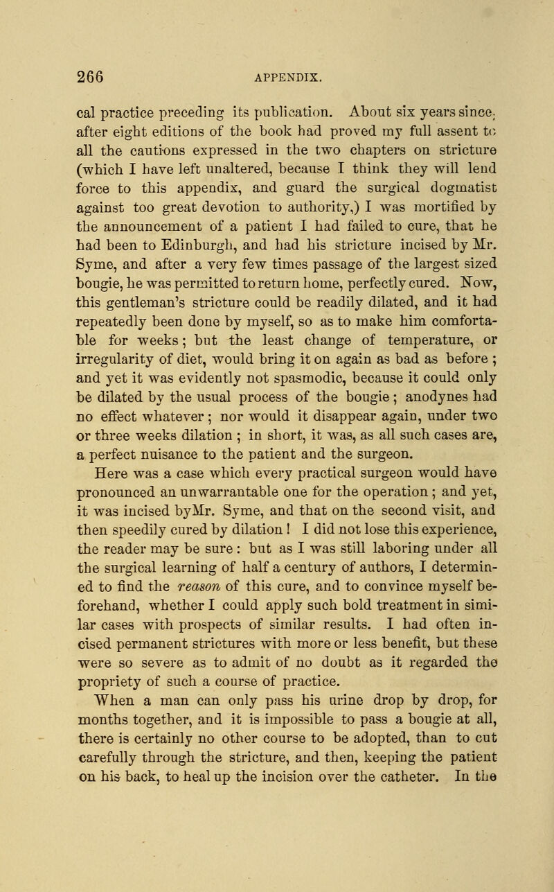 cal practice preceding its publication. Abont six years since; after eight editions of the book had proved my full assent to all the cautions expressed in the two chapters on stricture (which I have left unaltered, because I think they will lend force to this appendix, and guard the surgical dogmatist against too great devotion to authority,) I was mortified by the announcement of a patient I had failed to cure, that he had been to Edinburgh, and had his stricture incised by Mr. Syme, and after a very few times passage of the largest sized bougie, he was permitted to return home, perfectly cured. Now, this gentleman's stricture could be readily dilated, and it had repeatedly been done by myself, so as to make him comforta- ble for weeks; but the least change of temperature, or irregularity of diet, would bring it on again as bad as before ; and yet it was evidently not spasmodic, because it could only be dilated by the usual process of the bougie; anodynes had no effect whatever ; nor would it disappear again, under two or three weeks dilation ; in short, it was, as all such cases are, a perfect nuisance to the patient and the surgeon. Here was a case which every practical surgeon would have pronounced an unwarrantable one for the operation ; and yet, it was incised by Mr. Syme, and that on the second visit, and then speedily cured by dilation ! I did not lose this experience, the reader may be sure : but as I was still laboring under all the surgical learning of half a century of authors, I determin- ed to find the reason of this cure, and to convince myself be- forehand, whether I could apply such bold treatment in simi- lar cases with prospects of similar results. I had often in- cised permanent strictures with more or less benefit, but these were so severe as to admit of no doubt as it regarded the propriety of such a course of practice. When a man can only pass his urine drop by drop, for months together, and it is impossible to pass a bougie at all, there is certainly no other course to be adopted, than to cut carefully through the stricture, and then, keeping the patient on his back, to heal up the incision over the catheter. In the