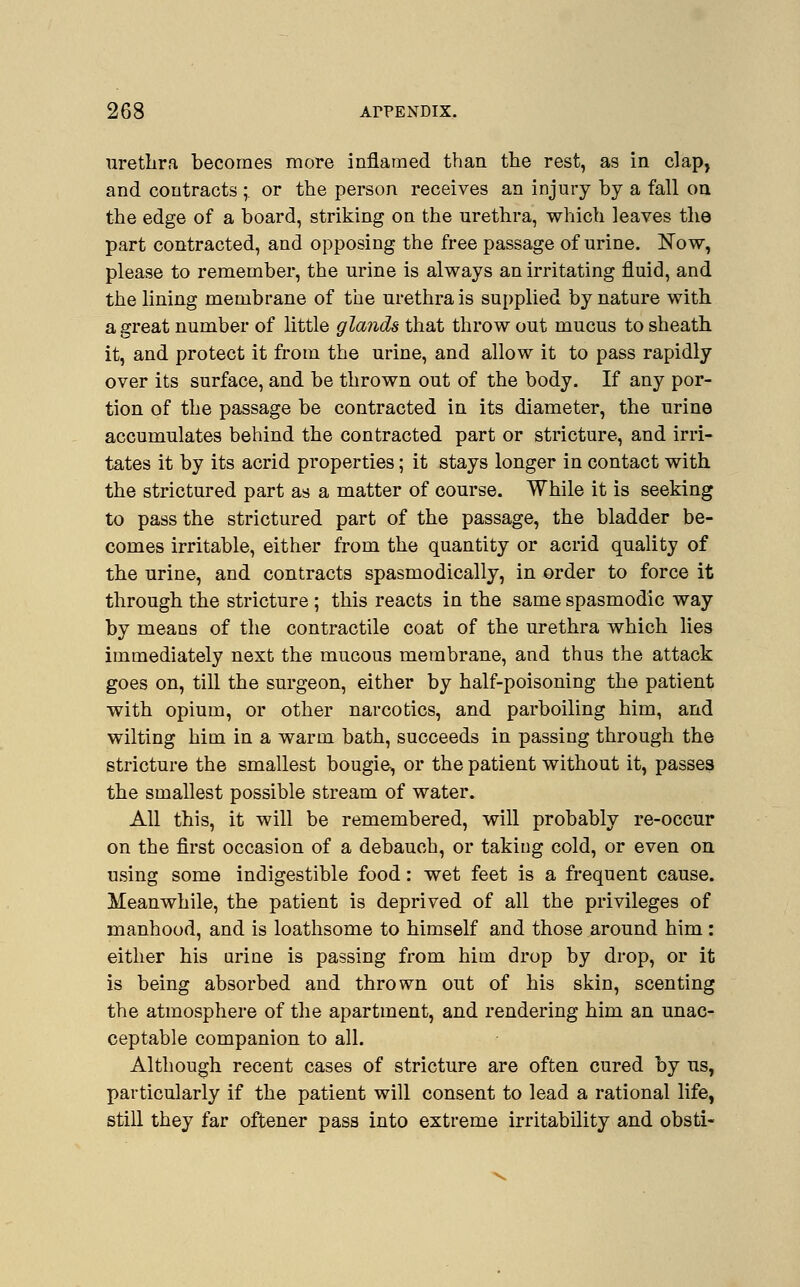 urethra becomes more inflamed than the rest, as in clap, and contracts ; or the person receives an injury by a fall on the edge of a board, striking on the urethra, which leaves the part contracted, and opposing the free passage of urine. Now, please to remember, the urine is always an irritating fluid, and the lining membrane of the urethra is supplied by nature with a great number of little glands that throw out mucus to sheath it, and protect it from the urine, and allow it to pass rapidly over its surface, and be thrown out of the body. If any por- tion of the passage be contracted in its diameter, the urine accumulates behind the contracted part or stricture, and irri- tates it by its acrid properties; it stays longer in contact with the strictured part as a matter of course. While it is seeking to pass the strictured part of the passage, the bladder be- comes irritable, either from the quantity or acrid quality of the urine, and contracts spasmodically, in order to force it through the stricture ; this reacts in the same spasmodic way by means of the contractile coat of the urethra which lies immediately next the mucous membrane, and thus the attack goes on, till the surgeon, either by half-poisoning the patient with opium, or other narcotics, and parboiling him, and wilting him in a warm bath, succeeds in passing through the stricture the smallest bougie, or the patient without it, passes the smallest possible stream of water. All this, it will be remembered, will probably re-occur on the first occasion of a debauch, or taking cold, or even on using some indigestible food: wet feet is a frequent cause. Meanwhile, the patient is deprived of all the privileges of manhood, and is loathsome to himself and those around him : either his urine is passing from him drop by drop, or it is being absorbed and thrown out of his skin, scenting the atmosphere of the apartment, and rendering him an unac- ceptable companion to all. Although recent cases of stricture are often cured by us, particularly if the patient will consent to lead a rational life, still they far oftener pass into extreme irritability and obsti-