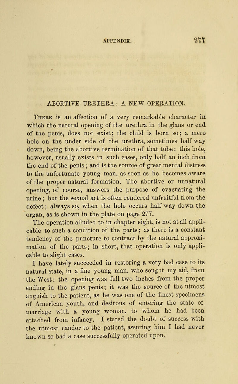 ABORTIVE URETHRA: A NEW OPERATION. Theee is an affection of a very remarkable character in which the natural opening of the urethra in the glans or end of the penis, does not exist; the child is born so; a mere hole on the under side of the urethra, sometimes half way down, being the abortive termination of that tube: this hole, however, usually exists in such cases, only half an inch from the end of the penis; and is the source of great mental distress to the unfortunate young man, as soon as he becomes aware of the proper natural formation. The abortive or unnatural opening, of course, answers the purpose of evacuating the urine ; but the sexual act is often rendered unfruitful from the defect; always so, when the hole occurs half way down the organ, as is shown in the plate on page 277. The operation alluded to in chapter eight, is not at all appli- cable to such a condition of the parts; as there is a constant tendency of the puncture to contract by the natural approxi- mation of the parts; in short, that operation is only appli- cable to slight cases. I have lately succeeded in restoring a very bad case to its natural state, in a fine young man, who sought my aid, from the West: the opening was full two inches from the proper ending in the glans penis; it was the source of the utmost anguish to the patient, as he was one of the finest specimens of American youth, and desirous of entering the state of marriage with a young woman, to whom he had been attached from infancy. I stated the doubt of success with the utmost candor to the patient, assuring him I had never known so bad a case successfully operated upon.