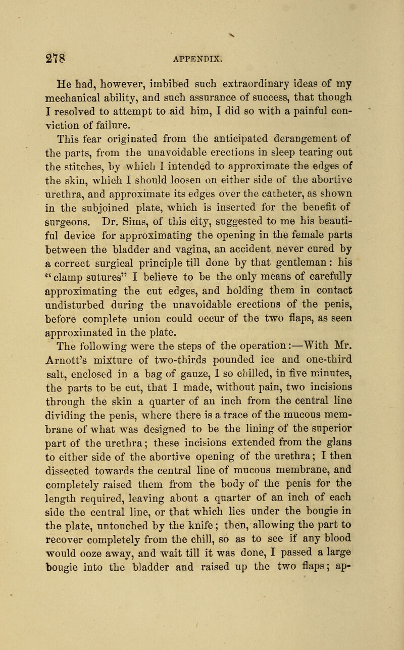 He had, however, imbibed such extraordinary ideas of my mechanical ability, and such assurance of success, that though I resolved to attempt to aid him, I did so with a painful con- viction of failure. This fear originated from the anticipated deraDgement of the parts, from the unavoidable erections in sleep tearing out the stitches, by which I intended to approximate the edges of the skin, which I should loosen on either side of the abortive urethra, and approximate its edges over the catheter, as shown in the subjoined plate, which is inserted for the benefit of surgeons. Dr. Sims, of this city, suggested to me his beauti- ful device for approximating the opening in the female parts between the bladder and vagina, an accident never cured by a correct surgical principle till done by that gentleman: his ''clamp sutures I believe to be the only means of carefully approximating the cut edges, and holding them in contact undisturbed during the unavoidable erections of the penis, before complete union could occur of the two flaps, as seen approximated in the plate. The following were the steps of the operation:—With Mr. Arnott's mixture of two-thirds pounded ice and one-third salt, enclosed in a bag of gauze, I so chilled, in five minutes, the parts to be cut, that I made, without pain, two incisions through the skin a quarter of an inch from the central line dividing the penis, where there is a trace of the mucous mem- brane of what was designed to be the lining of the superior part of the urethra; these incisions extended from the glans to either side of the abortive opening of the urethra; I then dissected towards the central line of mucous membrane, and completely raised them from the body of the penis for the length required, leaving about a quarter of an inch of each side the central line, or that which lies under the bougie in the plate, untouched by the knife; then, allowing the part to recover completely from the chill, so as to see if any blood would ooze away, and wait till it was done, I passed a large bougie into the bladder and raised up the two flaps; ap-