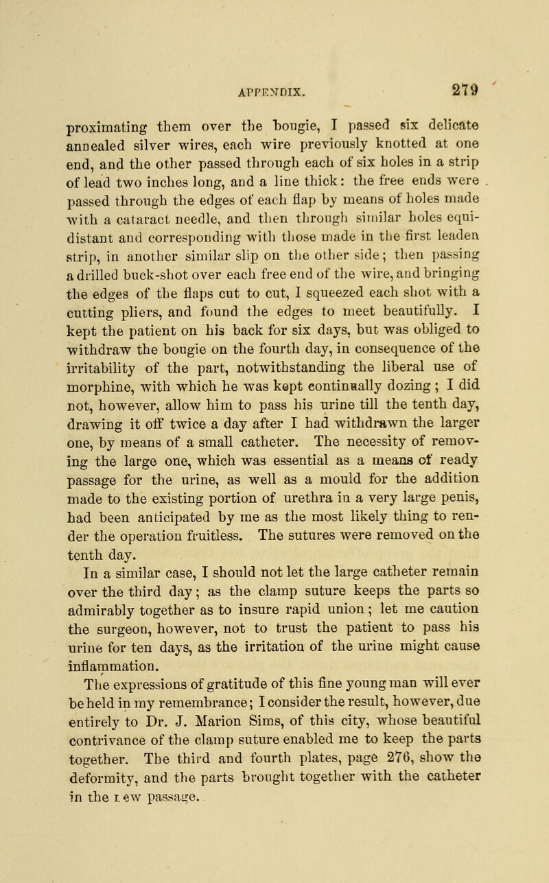 proximating them over the bougie, I passed six delicate annealed silver wires, each wire previously knotted at one end, and the other passed through each of six holes in a strip of lead two inches long, and a line thick: the free ends were passed through the edges of each flap by means of holes made with a cataract needle, and then through similar holes equi- distant and corresponding with those made in the first leaden strip, in another similar slip on the other side; then passing a drilled buck-shot over each free end of the wire, and bringing the edges of the flaps cut to cut, I squeezed each shot with a cutting pliers, and found the edges to meet beautifully. I kept the patient on his back for six days, but was obliged to withdraw the bougie on the fourth day, in consequence of the irritability of the part, notwithstanding the liberal use of morphine, with which he was kept continually dozing ; I did not, however, allow him to pass his urine till the tenth day, drawing it off twice a day after I had withdrawn the larger one, by means of a small catheter. The necessity of remov- ing the large one, which was essential as a means of ready passage for the urine, as well as a mould for the addition made to the existing portion of urethra in a very large penis, had been anticipated by me as the most likely thing to ren- der the operation fruitless. The sutures were removed on the tenth day. In a similar case, I should not let the large catheter remain over the third day; as the clamp suture keeps the parts so admirably together as to insure rapid union; let me caution the surgeon, however, not to trust the patient to pass his urine for ten days, as the irritation of the urine might cause inflammation. The expressions of gratitude of this fine young man will ever be held in my remembrance; I consider the result, however, due entirely to Dr. J. Marion Sims, of this city, whose beautiful contrivance of the clamp suture enabled me to keep the parts together. The third and fourth plates, page 276, show the deformity, and the parts brought together with the catheter in the i «w passage.