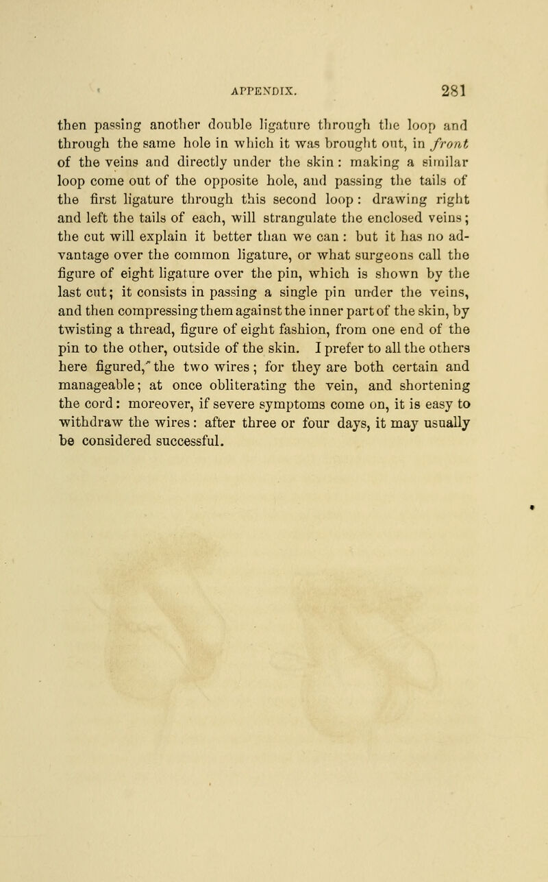 then passing another double ligature through the loop and through the same hole in which it was brought out, in front of the veins and directly under the skin : making a similar loop come out of the opposite hole, and passing the tails of the first ligature through this second loop : drawing right and left the tails of each, will strangulate the enclosed veins; the cut will explain it better than we can : but it has no ad- vantage over the common ligature, or what surgeons call the figure of eight ligature over the pin, which is shown by the last cut; it consists in passing a single pin under the veins, and then compressing them against the inner part of the skin, by twisting a thread, figure of eight fashion, from one end of the pin to the other, outside of the skin. I prefer to all the others here figured, the two wires; for they are both certain and manageable; at once obliterating the vein, and shortening the cord: moreover, if severe symptoms come on, it is easy to withdraw the wires: after three or four days, it ma}7 usually be considered successful.