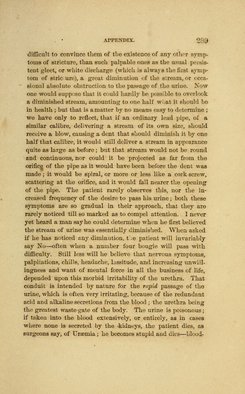 . • ArPENDIX. 2 9 difficult to convince them of the existence of any other symp- toms of stricture, than such palpable ones as the usual persis- tent gleet, or white discharge: (which is always the first symp- tom of stric'.ure), a great diminution of the stream, or occa- sional absolute obstruction to the passage of the urine. Now one would suppose that it could hardly be possible to overlook a diminished stream, amounting to one half wliat it should bo in health ; but that is a matter by no means easy to determine ; we have only to reflect, that if an ordinary lead pipe, of a similar calibre, delivering a stream of its own size, should receive a blow, causing a dent that should diminish it by one half that calibre, it would still deliver a stream in appearance quite as large as before; but that stream would not be round and continuous, nor could it be projected as far from the orifice of the pipe as it would have been before the dent was made ; it would be spiral, or more or less like a cork screw, scattering at the orifice, and it would fall nearer the opening of the pipe. The patient rarely observes this, nor the in- creased frequency of the desire to pass his urine ; both these symptoms are so gradual in their approach, that they are rarely noticed till so marked as to compel attention. I never yet heard a man say he could determine when he first believed the stream of urine was essentially diminished. When asked if he has noticed any diminution, t';e patient will invariably say No—often when a number four bougie will pass with difficulty. Still less will he believe that nervous symptoms, palpitations, chills, headache, lassitude, and increasing unwill- ingness and want of mental force in all the business of life, depended upon this morbid irritability of the urethra. That conduit is intended by nature for the rapid passage of the urine, which is often very irritating, because of the redundant acid and alkaline secretions from the blood ; the urethra being the greatest waste-gate of the body. The urine is poisonous; if taken into the blood extensively, or entirely, as in cases where none is secreted by the -kidneys, the patient dies, as surgeons say, of Uraemia; he becomes stupid and dies—blood-