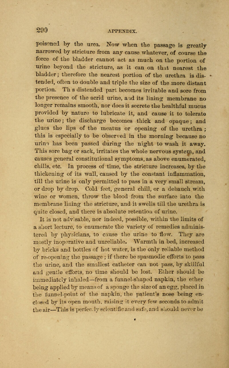 poisoned by the urea. Now when the passage is greatly narrowed by stricture from any cause whatever, of course the force of the bladder cannot act as much on the portion of urine beyond the stricture, as it can on that nearest the bladder; therefore the nearest portion of the urethra is dis- tended, often to double and triple the size of the more distant portion. Th s distended part becomes irritable and sore from the presence of the acrid urine, and its lining membrane no longer remains smooth, nor does it secrete the healthful mucus provided by nature to lubricate it, and cause it to tolerate the urine; the discharge becomes thick and opaque; and glues the lips of the meatus or opening of the urethra ; this is especially to be observed in the morning because no urin^ has been passed during the night to wash it away. This sore bag or sack, irritates the whole nervous system, and causes general constitutional symptoms, as above enumerated, chills, etc. In process of time, the stricture increases, by the thickening of its wall, caused by the constant inflammation, till the urine is only permitted to pass in a very small stream, or drop by drop. Cold feet, general chill, or a debauch with wine or women, throw the blood from the surface into the membrane lining the stricture, and it swells till the urethra is quite closed, and there is absolute retention of urine. It is not advisable, nor indeed, possible, within the limits of a short lecture, to enumerate the variety of remedies adminis- tered by physicians, to cause the urine to flow. They are mostly inoperative and unreliable. Warmth in bed, increased by bricks and bottles of hot water, is the only reliable method of re-opening the passage ; if there be spasmodic efforts to pass the urine, and the smallest catheter can not pass, by skillful and gentle efforts, no time should be lost. Ether should be immediately inhaled—from a funnel-shaped napkin, the ether being applied by means of a sponge the size of an egg, placed in the funnel-point of the napkin, the patient's nose being en- closed by its open mouth, raising it every few seconds to admit the air—This is perfec. ly scientific and safe, and should never be