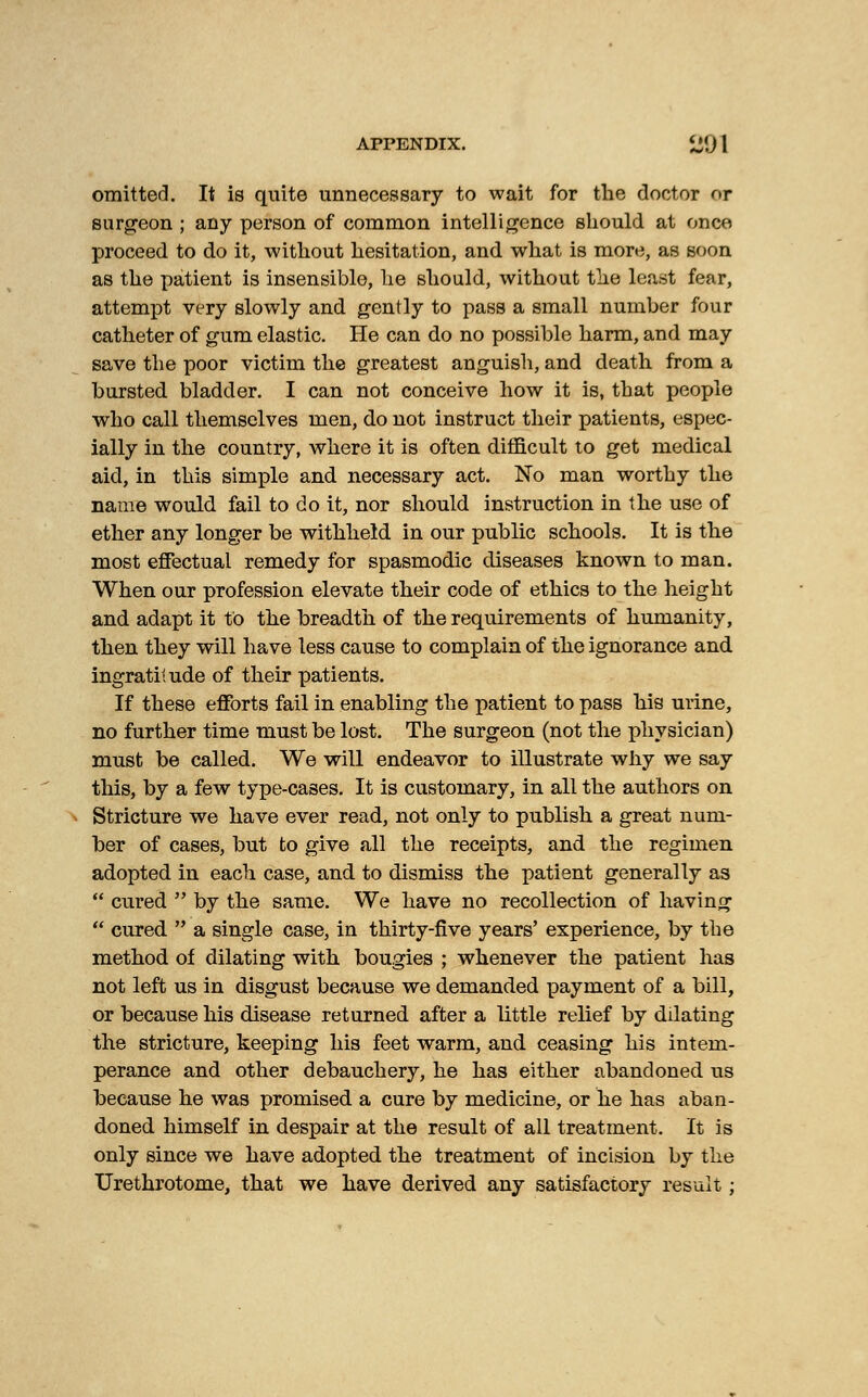 omitted. It is quite unnecessary to wait for the doctor or surgeon ; any person of common intelligence should at once proceed to do it, without hesitation, and. what is more, as soon as the patient is insensible, he should, without the least fear, attempt very slowly and gently to pass a small number four catheter of gum elastic. He can do no possible harm, and may save the poor victim the greatest anguish, and death from a bursted bladder. I can not conceive how it is, that people who call themselves men, do not instruct their patients, espec- ially in the country, where it is often difficult to get medical aid, in this simple and necessary act. No man worthy the name would fail to do it, nor should instruction in the use of ether any longer be withheld in our public schools. It is the most effectual remedy for spasmodic diseases known to man. When our profession elevate their code of ethics to the height and adapt it to the breadth of the requirements of humanity, then they will have less cause to complain of the ignorance and ingratitude of their patients. If these efforts fail in enabling the patient to pass his urine, no further time must be lost. The surgeon (not the physician) must be called. We will endeavor to illustrate why we say this, by a few type-cases. It is customary, in all the authors on Stricture we have ever read, not only to publish a great num- ber of cases, but to give all the receipts, and the regimen adopted in each case, and to dismiss the patient generally as  cured  by the same. We have no recollection of having  cured  a single case, in thirty-five years' experience, by the method of dilating with bougies ; whenever the patient has not left us in disgust because we demanded payment of a bill, or because his disease returned after a little relief by dilating the stricture, keeping his feet warm, and ceasing his intem- perance and other debauchery, he has either abandoned us because he was promised a cure by medicine, or he has aban- doned himself in despair at the result of all treatment. It is only since we have adopted the treatment of incision by the Urethrotome, that we have derived any satisfactory result ;