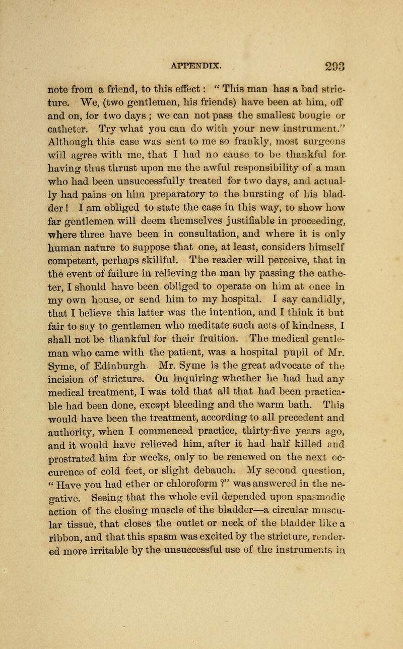 note from a friend, to this effect: This man has a bar! stric- ture. We, (two gentlemen, his friends) have been at him, off and on, for two days ; we can not pass the smallest bougie or catheter. Try what you can do with your new instrument/' Although this case was sent to me so frankly, most surgeons will agree with me, that I had no cause to be thankful for having thus thrust upon me the awful responsibility of a man who had been unsuccessfully treated for two days, and actual- ly had pains on him preparatory to the bursting of his blad- der ! I am obliged to state the case in this way, to show how far gentlemen will deem themselves justifiable in proceeding, where three have been in consultation, and where it is only human nature to suppose that one, at least, considers himself competent, perhaps skillful. The reader will perceive, that in the event of failure in relieving the man by passing the cathe- ter, I should have been obliged to operate on him at once in my own house, or send him to my hospital. I say candidly, that I believe this latter was the intention, and I think it but fair to say to gentlemen who meditate such acts of kindness, I shall not be thankful for their fruition. The medical gentle- man who came with the patient, was a hospital pupil of Mr. Syme, of Edinburgh, Mr. Syme is the great advocate of the incision of stricture. On inquiring whether he had had any medical treatment, I was told that all that had been practica- ble had been done, except bleeding and the warm bath. This would have been the treatment, according to all precedent and authority, when I commenced practice, thirty-five years ago, and it would have relieved him, after it had half killed and prostrated him for weeks, only to be renewed on the next oc- curence of cold feet, or slight debauch. My second question, Have vou had ether or chloroform ? was answered in the ne- gative. Seeing that the whole evil depended upon spasmodic- action of the closing muscle of the bladder—a circular muscu- lar tissue, that closes the outlet or neck of the bladder like a ribbon, and that this spasm was excited by the stricture, render- ed more irritable by the unsuccessful use of the instruments in