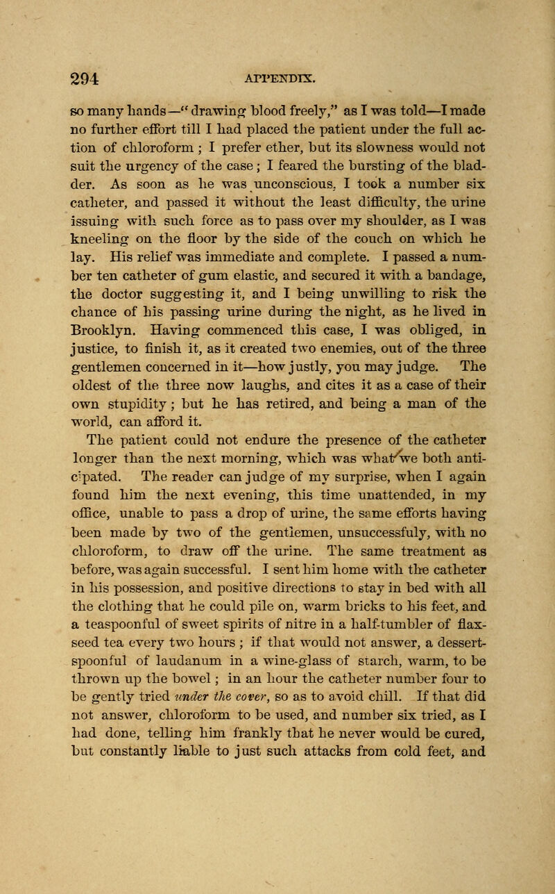 so many hands— drawing blood freely, as I was told—I made no further effort till I had placed the patient under the full ac- tion of chloroform ; I prefer ether, but its slowness would not suit the urgency of the case; I feared the bursting of the blad- der. As soon as he was unconscious, I took a number six catheter, and passed it without the least difficulty, the urine issuing with such force as to pass over my shoulder, as I was kneeling on the floor by the side of the couch on which he lay. His relief was immediate and complete. I passed a num- ber ten catheter of gum elastic, and secured it with a bandage, the doctor suggesting it, and I being unwilling to risk the chance of his passing urine during the night, as he lived in Brooklyn. Having commenced this case, I was obliged, in justice, to finish it, as it created two enemies, out of the three gentlemen concerned in it—how justly, you may judge. The oldest of the three now laughs, and cites it as a case of their own stupidity; but he has retired, and being a man of the wrorld, can afford it. The patient could not endure the presence of the catheter longer than the next morning, which was what/we both anti- cipated. The reader can judge of my surprise, when I again found him the next evening, this time unattended, in my office, unable to pass a drop of urine, the same efforts having been made by two of the gentlemen, unsuccessfuly, with no chloroform, to draw off the urine. The same treatment as before, was again successful. I sent him home with the catheter in his possession, and positive directions to stay in bed with all the clothing that he could pile on, warm bricks to his feet, and a teaspoonml of sweet spirits of nitre in a half-tumbler of flax- seed tea every two hours ; if that would not answer, a dessert- spoonful of laudanum in a wine-glass of starch, warm, to be thrown up the bowel; in an hour the catheter number four to be gently tried under the cover, so as to avoid chill. If that did not answer, chloroform to be used, and number six tried, as I had done, telling him frankly that he never would be cured, but constantly liable to just such attacks from cold feet, and