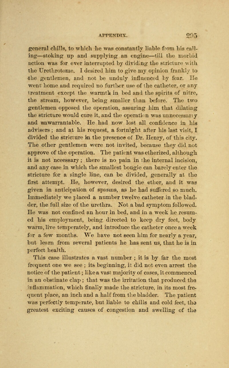 general chills, to which he was constantly liable from his call- ing—stoking up and supplying an engine—till the morbid action was for ever interrupted by dividing the stricture with the Urethrotome. I desired him to give my opinion frankly to the gentlemen, and not be unduly influenced by fear. lie went home and required no further use of the catheter, or any treatment except the warmth in bed and the spirits of nitre, the stream, however, being smaller than before. The two gentlemen opposed the operation, assuring him that dilating the stricture would cure it, and the operation was unnecessary and unwarrantable. He had now lost all confidence in his advisers ; and at his request, a fortnight after his last visit, I divided the stricture in the presence of Dr. Henry, of this city. The other gentlemen were not invited, because they did not approve of the operation. The patient was etherized, although it is not nceessary; there is no pain in the internal incision, and any case in which the smallest bougie can barely enter the stricture for a single line, can be divided, generally at the first attempt. He, however, desired the ether, and it was given in anticipation of spasms, as he had suffered so much. Immediately we placed a number twelve catheter in the blad- der, the full size of the urethra. Not a bad symptom followed. He was not confined an hour in bed, and in a week he resum- ed his employment, being directed to keep dry feet, body warm, live temperately, and introduce the catheter once a week for a few months. We have not seen him for nearly a year, but learn from several patients he has sent us, that he is in perfect health. This case illustrates a vast number ; it is by far the most frequent one we see ; its beginning, it did not even arrest the notice of the patient; like a vast majority of cases, it commenced in an obstinate clap ; that was the irritation that produced the inflammation, which finally made the stricture, in its most fre- quent place, an inch and a half from the bladder. The patient was perfectly temperate, but liable to chills and cold feet, tho greatest exciting causes of congestion and swelling of the