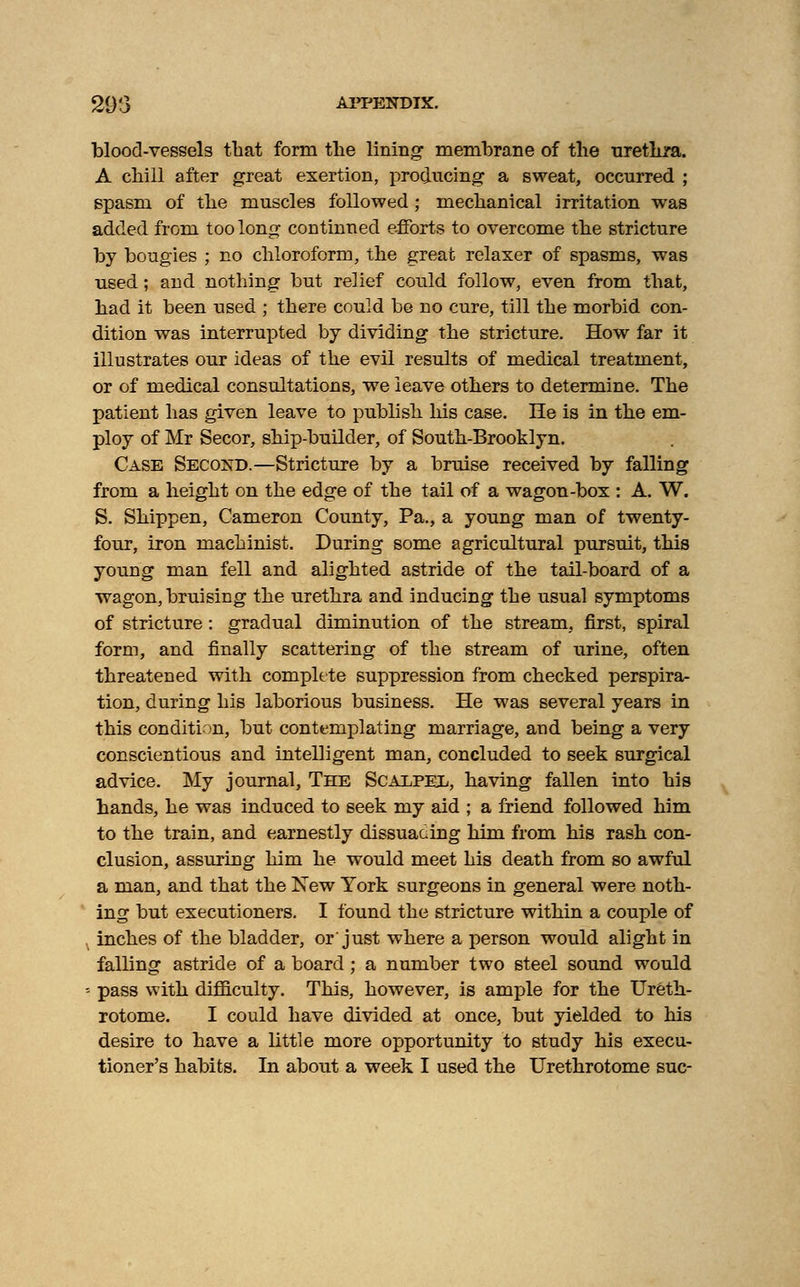 293 APPENDIX. blood-vessels that form the lining membrane of the urethra. A chill after great exertion, producing a sweat, occurred ; spasm of the muscles followed; mechanical irritation was added from too long continued efforts to overcome the stricture by bougies ; no chloroform, the great relaxer of spasms, was used; and nothing but relief could follow, even from that, had it been used ; there could be no cure, till the morbid con- dition was interrupted by dividing the stricture. How far it illustrates our ideas of the evil results of medical treatment, or of medical consultations, we leave others to determine. The patient has given leave to publish his case. He is in the em- ploy of Mr Secor, ship-builder, of South-Brooklyn. Case Second.—Stricture by a bruise received by falling from a height on the edge of the tail of a wagon-box : A. W. S. Shippen, Cameron County, Pa., a young man of twenty- four, iron machinist. During some agricultural pursuit, this young man fell and alighted astride of the tail-board of a wagon, bruising the urethra and inducing the usual symptoms of stricture: gradual diminution of the stream, first, spiral form, and finally scattering of the stream of urine, often threatened with complete suppression from checked perspira- tion, during his laborious business. He was several years in this condition, but contemplating marriage, and being a very conscientious and intelligent man, concluded to seek surgical advice. My journal, The Scalpel, having fallen into his hands, he was induced to seek my aid ; a friend followed him to the train, and earnestly dissuacing him from his rash con- clusion, assuring him he would meet his death from so awful a man, and that the New York surgeons in general were noth- ing but executioners. I found the stricture within a couple of inches of the bladder, or'just where a person would alight in falling astride of a board; a number two steel sound would ■- pass with difficulty. This, however, is ample for the Ureth- rotome. I could have divided at once, but yielded to hi3 desire to have a little more opportunity to study his execu-