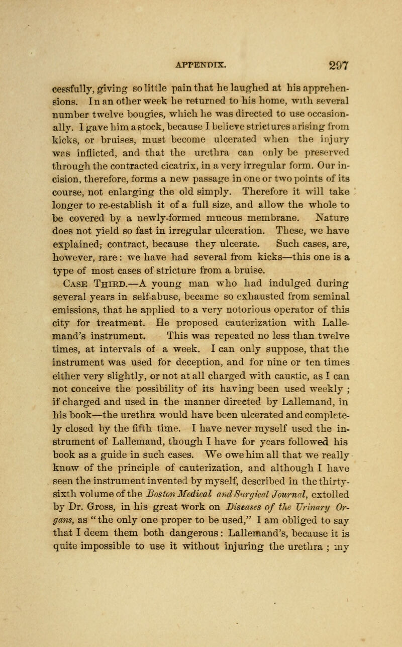 cessfully, giving so little pain that he laughed at his apprehen- sions. In an other week he returned to his home, with several number twelve bougies, which he was directed to use occasion- ally. 1 gave him a stock, because I believe strictures arising from kicks, or bruises, must become ulcerated when the injury was inflicted, and that the urethra can only be preserved through the contracted cicatrix, in a very irregular form. Our in- cision, therefore, forms a new passage in one or two points of its course, not enlarging the old simply. Therefore it will take longer to re-establish it of a full size, and allow the whole to be covered by a newly-formed mucous membrane. Nature does not yield so fast in irregular ulceration. These, we have explained^ contract, because they ulcerate. Such cases, are, however, rare: we have had several from kicks—this one is a type of most cases of stricture from a bruise. Case Thiud.—A young man who had indulged during several years in self-abuse, became so exhausted from seminal emissions, that he applied to a very notorious operator of this city for treatment. He proposed cauterization with Lalle- mand's instrument. This was repeated no less than twelve times, at intervals of a week. I can only suppose, that the instrument was used for deception, and for nine or ten times either very slightly, or not at all charged with caustic, as I can not conceive the possibility of its having been used weekly ; if charged and used in the manner directed by Lallemand, in his book—the urethra would have been ulcerated and complete- ly closed by the fifth time. I have never myself used the in- strument of Lallemand, though I have for years followed his book as a guide in such cases. We owe him all that we really know of the principle of cauterization, and although I have seen the instrument invented by myself, described in the thirty- sixth volume of the Boston Medical and Surgical Journal, extolled by Dr. Gross, in his great work on Diseases of the Urinary Or- gans, as  the only one proper to be used, I am obliged to say that I deem them both dangerous: Lallemand's, because it is quite impossible to use it without injuring the urethra ; my