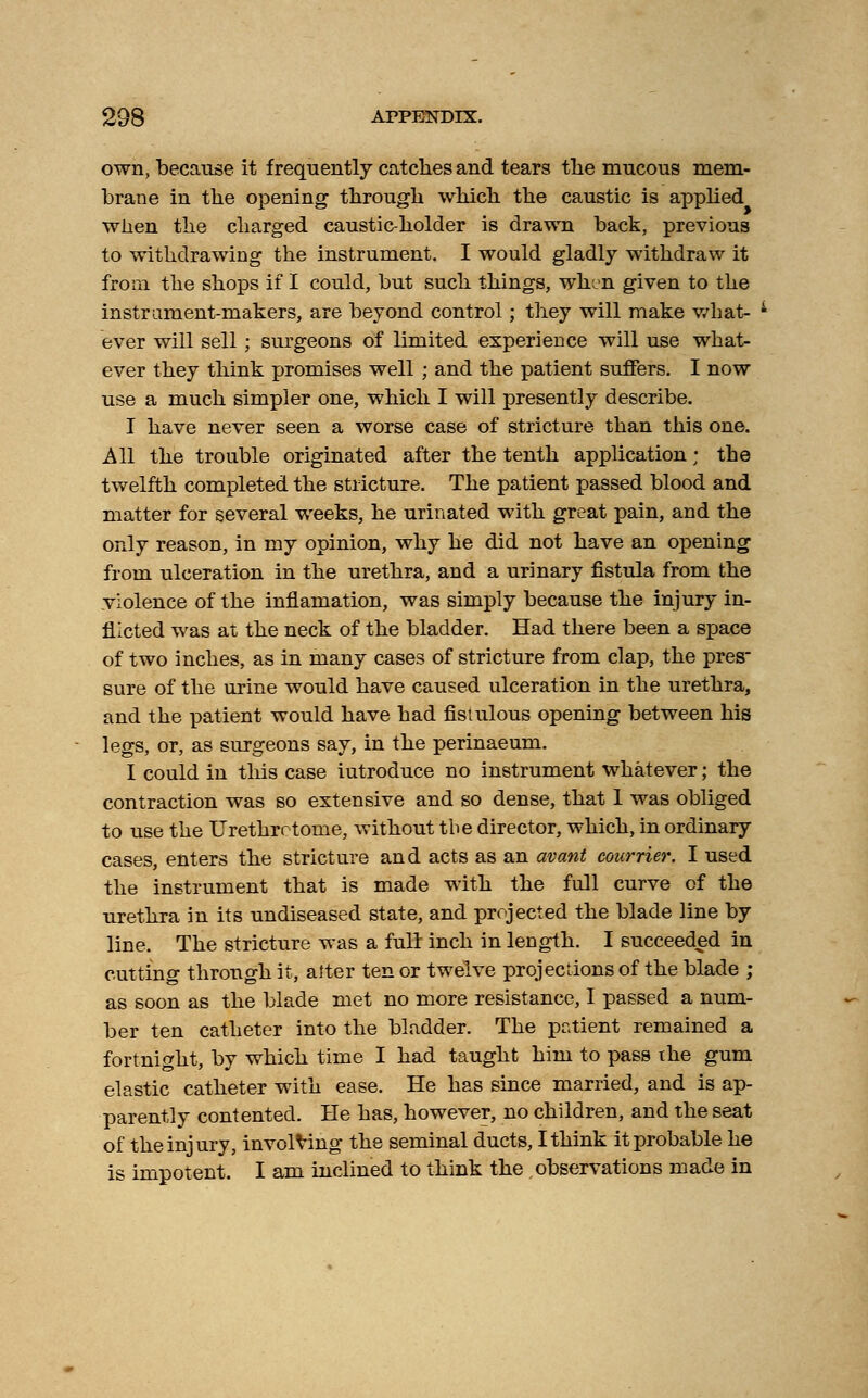 own, because it frequently catches and tears the mucous mem- brane in the opening through which the caustic is applied when the charged caustic-holder is drawn back, previous to withdrawing the instrument. I would gladly withdraw it from the shops if I could, but such things, when given to the instrument-makers, are beyond control; they will make what- ever will sell ; surgeons of limited experience will use what- ever they think promises well ; and the patient suffers. I now use a much simpler one, which I will presently describe. I have never seen a worse case of stricture than this one. All the trouble originated after the tenth application; the twelfth completed the stricture. The patient passed blood and matter for several weeks, he urinated with great pain, and the only reason, in my opinion, why he did not have an opening from ulceration in the urethra, and a urinary fistula from the violence of the inflaniation, was simply because the injury in- flicted was at the neck of the bladder. Had there been a space of two inches, as in many cases of stricture from clap, the pres sure of the urine would have caused ulceration in the urethra, and the patient would have had fistulous opening between his legs, or, as surgeons say, in the perinaeum. I could in this case iutroduce no instrument whatever; the contraction was so extensive and so dense, that 1 was obliged to use the Urethrotome, without the director, which, in ordinary cases, enters the stricture and acts as an avant eourrier. I used the instrument that is made with the full curve of the urethra in its undiseased state, and projected the blade line by line. The stricture was a fulr inch in length. I succeeded in cutting through it, alter ten or twelve projections of the blade ; as soon as the blade met no more resistance, I passed a num- ber ten catheter into the bladder. The patient remained a fortnight, by which time I had taught him to pass the gum elastic catheter with ease. He has since married, and is ap- parently contented. He has, however, no children, and the seat of the injury, involving the seminal ducts, I think it probable he is impotent. I am inclined to think the observations made in