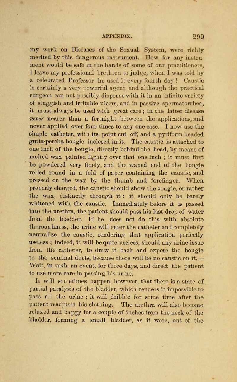 my work on Diseases of the Sexual System, were richly merited by this dangerous instrument. How far any instru- ment would be safe in the hands of some of our practitioners, I leave my professional brethren to judge, when I was told by a celebrated Professor he used it every fourth day ! Caustic is certainly a very powerful agent, and although the practical surgeon can not possibly dispense with it in an infinite variety of sluggish and irritable ulcers, and in passive spermatorrhea, it must always be used with great care ; in the latter disease never nearer than a fortnight between the applications, and never applied over four times to any one case. I now use the simple catheter, wit h its point cut off, and a pyriform-headed gutta-percha bougie inclosed in it. The caustic is attached to one inch of the bougie, directly behind the head, by means of melted wax painted lightly over that one inch ; it must first be powdered very finely, and the waxed end of the bougie rolled round in a fold of paper containing the caustic, and pressed on the wax by the thumb and forefinger. When properly charged, the caustic should show the bougie, or rather the wax, distinctly through it : it should only be barely whitened with the caustic. Immediately before it is passed into the urethra, the patient should pass his last drop of water from the bladder. If he does not do this with absolute thoroughness, the urine will enter the catheter and completely neutralize the caustic, rendering that application perfectly useless ; indeed, it will be quite useless, should any urine issue from the catheter, to draw it back and expose the bougie to the seminal ducts, because there will be no caustic on it.— Wait, in su«h an event, for three days, and direct the patient to use more care in passing his urine. It will sometimes happen, however, that there is a state of partial paralysis of the bladder, which renders it impossible to pass all the urine ; it will dribble for some time after the patient readjusts his clothing. The urethra will also become relaxed and baggy for a couple of inches from the neck of the bladder, forming a small bladder, as it were, out of the