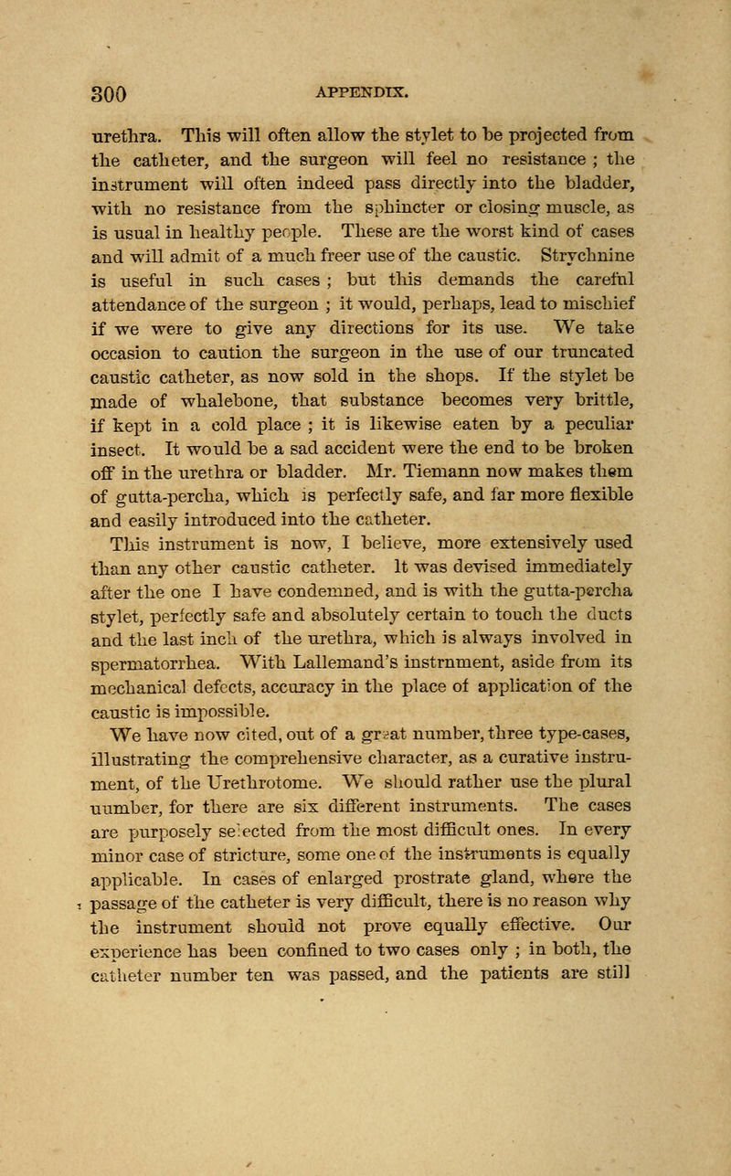 urethra. This -will often allow the stylet to he projected from the catheter, and the surgeon will feel no resistance ; the instrument will often indeed pass directly into the bladder, with no resistance from the sphincter or closing muscle, as is usual in healthy people. These are the worst kind of cases and will admit of a much freer use of the caustic. Strychnine is useful in such cases ; but this demands the careful attendance of the surgeon ; it would, perhaps, lead to mischief if we were to give any directions for its use. We take occasion to caution the surgeon in the use of our truncated caustic catheter, as now sold in the shops. If the stylet be jnade of whalebone, that substance becomes very brittle, if kept in a cold place ; it is likewise eaten by a peculiar insect. It would be a sad accident were the end to be broken off in the urethra or bladder. Mr. Tiemann now makes them of gutta-percha, which is perfectly safe, and far more flexible and easily introduced into the catheter. This instrument is now, I believe, more extensively used than any other caustic catheter. It was devised immediately after the one I have condemned, and is with the gutta-percha stylet, perfectly safe and absolutely certain to touch the ducts and the last inch of the urethra, which is always involved in spermatorrhea. With Lallemand's instrument, aside from its mechanical defects, accuracy in the place of application of the caustic is impossible. We have now cited, out of a grsat number, three type-cases, illustrating the comprehensive character, as a curative instru- ment, of the Urethrotome. We should rather use the plural uurnber, for there are six different instruments. The cases are purposely selected from the most difficult ones. In every minor case of stricture, some one of the instruments is equally applicable. In cases of enlarged prostrate gland, where the passage of the catheter is very difficult, there is no reason why the instrument should not prove equally effective. Our experience has been confined to two cases only ; in both, the catheter number ten was passed, and the patients are still