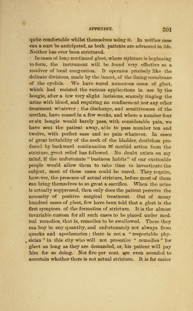 quite comfortable whilst themselves using it. In neither case can a cure be anticipated, as both patients are advanced in life. Neither has ever been strictured. Incases ol Ions-continued gleet, where stricture is beginning to form, the instrument will be found very effective as a resolver of local congestion. It operates precisely like the delicate divisions, made by the lancet, of the lining membrane of the eyelids. We have cured numerous cases of gleet, which had resisted the various applications in use by the bougie, after a lew very slight incisions, scarcely tinging the urine with blood, and requiring no confinement nor any other treatment whatever ; the discharge, and sensitiveness of the urethra, have ceased in a fow weeks, and where a number four or six bougie would barely pass, with considerable pain, we have sent the patient away, able to pass number ten and twelve, with perfect ease and no pain whatever. In caseo of great irritability of the neck of the bladder, doubtless pro- duced by backward continuation Trf morbid action from the stricture, great relief has followed. No doubt exists on my mind, if the unfortunate  business habits  of our exciteable people would allow them to take time to investigate the subject, most of these cases could be cured. They require, however, the presence of actual stricture, before most of them ean bring themselves to so great a sacrifice. When the urine is actually suppressed, then only does the patient perceive the necessity of positive surgical treatment. Out of many hundred cases of gleet, few have been told that a gleet is the first symptom of the formation of stricture. It is the almost invariable custom for all such cases to be placed under med- ical remedies, that is, remedies to be swallowed. These they can buy in any quantity, and unfortunately not always from quacks and apothecaries ; there is not a  respectable phy- t sician  in this city who will not prescribe  remedies  for gleet as long as they are demanded, or, his patient will pay him for so doing. Not five per cent, are even sounded to ascertain whether there is not actual stricture. It is far easier