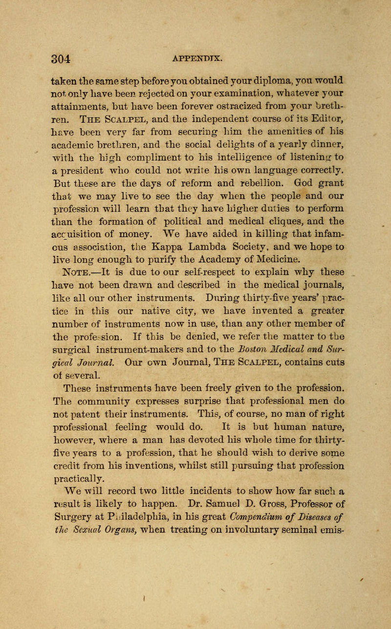 taken the same step before yon obtained yonr diploma, yon wonld not only have been rejected on your examination, whatever your attainments, but have been forever ostracized from your breth- ren. The Scalpel, and the independent course of its Editor, have been very far from securing him the amenities of his academic brethren, and the social delights of a yearly dinner, with the hi gh compliment to his intelligence of listening to a president who could not write his own language correctly. But these are the days of reform and rebellion. God grant that we may live to see the day when the people and our profession will learn that they have higher duties to perform than the formation of political and medical cliques, and the accuisition of money. We have aided in killing that infam- ous association, the Kappa Lambda Society, and we hope to live long enough to purify the Academy of Medicine. Note.—It is due to our self-respect to explain why these have not been drawn and described in the medical journals, like all our other instruments. During thirty-five years' prac- tice in this our native city, we have invented a greater number of instruments now in use, than any other member of the profession. If this be denied, we refer the matter to the surgical instrument-makers and to the Boston Medical and Sur- gical Journal. Our own Journal, The Scalpel, contains cuts of several. These instruments have been freely given to the profession. The community expresses surprise that professional men do not patent their instruments. This, of course, no man of right professional feeling would do. It is but human nature, however, where a man has devoted his whole time for thirty- five years to a profession, that he should wish to derive some credit from his inventions, whilst still pursuing that profession practically. We will record two little incidents to show how far such a result is likely to happen. Dr. Samuel D. Gross, Professor of Surgery at Philadelphia, in his great Compendium of Diseases of the Sexual Organs, when treating on involuntary seminal emis-