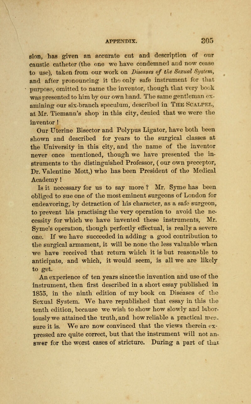APPENDIX. ?J)~) sion, has given an accurate cut and description of our caustic catheter (the one we have condemned and now cease to use), taken from our work on Diseases of the Sexual System, and after pronouncing it the only safe instrument for that purpose, omitted to name the inventor, though that very book was presented to him by our own hand. The same gentleman ex- amining our six-branch speculum, described in The Scalpel, at Mr. Tiemann's shop in this city, denied that we were the inventor ! Our Uterine Bisector and Polypus Ligator, have both been shown and described for years to the surgical classes at the University in this city, and the name of the inventor never once mentioned, though we have presented the in- struments to the distinguished Professor, (our own preceptor, Dr. Valentine Mott,) who has been President of the Medical Academy I Is it necessary for us to say more ? Mr. Syme has been obliged to sue one of the most eminent surgeons of London for endeavoring, by detraction of his character, as a safe surgeon, to prevent his practising the very operation to avoid the ne- cessity for which we have invented these instruments, Mr. Syme's operation, though perfectly effectual, is really a severe one. If we have succeeded in adding a good contribution to the surgical armament, it will be none the less valuable when we have received that return which it is but reasonable to anticipate, and which, it would seem, is all we are likely to get. An experience of ten years since the invention and use of the instrument, then first described in a short essay published in 1855, in the ninth edition of my book on Diseases of the Sexual System. We have republished that essay in this the tenth edition, because we wish to show how slowly and labor- iously we attained the truth, and how reliable a practical men- sure it is. We are now convinced that the views therein ex- pressed are quite correct, but that the instrument will not an- swer for the worst cases of stricture. During a part of that