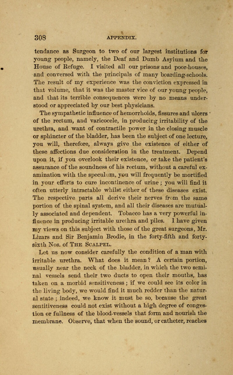 tendance as Surgeon to two of our largest institutions for young people, namely, the Deaf and Dumb Asylum and the House of Refuge. I visited all our prisons and poor-houses, and conversed with the principals of many boarding-schools. The result of my experience was the conviction expressed in that volume, that it was the master vice of our young people, and that its terrible consequences were by no means under- stood or appreciated by our best physicians. The sympathetic influence of hemorrhoids, fissures and ulcers of the rectum, and varicocele, in producing irritability of the urethra, and want of contractile power in the closing muscle or sphincter of the bladder, has been the subject of one lecture, you will, therefore, always give the existence of either of these affections due consideration in the treatment. Depend upon it, if you overlook their existence, or take the patient's assurance of the soundness of his rectum, without a careful ex- amination with the speculum, you will frequently be mortified in your efforts to cure incontinence of urine; you will find it often utterly intractable whilst either of these diseases exist. The respective parts all derive their nerves from the same portion of the spinal system, and all their diseases are mutual- ly associated and dependent. Tobacco has a very powerful in- fluence in producing irritable urethra and piles. I have given my views on this subject with those of the great surgeons, Mr. Lizars and Sir Benjamin Brodie, in the forty-fifth and forty- sixth Nos. of The Scalpel. Let us now consider carefully the condition of a man witli irritable urethra. What does it mean ? A certain portion, usually near the neck of the bladder, in which the two semi- nal vessels send their two ducts to open their mouths, has taken on a morbid sensitiveness; if we could see its color in the living body, we would find it much redder than the natur- al state ; indeed, we know it must be so, because the great sentitiveness could not exist without a high degree of conges- tion or fulbness of the blood-vessels that form and nourish the membrane. Observe, that when the sound, or catheter, reaches