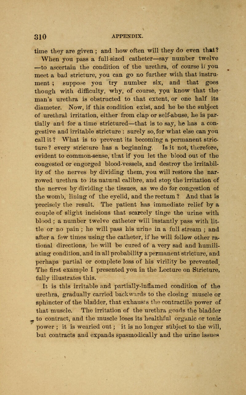 time they are given ; and how often will they do even that? When you pass a full-sized catheter—say number twelve —to ascertain the condition of the urethra, of course if you meet a bad stricture, you can go no further with that instru- ment ; suppose you try number six, and that goes though with difficulty, why, of course, you know that the- man's urethra is obstructed to that extent, or one half its diameter. Now, if this condition exist, and he be the subject of urethral irritation, either from clap or self-abuse, he is par- tially and for a time strictured—that is to say, he has a con- gestive and irritable stricture : surely so, for what else can you call it ? What is to prevent its becoming a permanent stric- ture ? every stricture has a beginning. Is it not, therefore, evident to common-sense, that if you let the blood out of the congested or engorged blood-vessels, and destroy the irritabil- ity of the nerves by dividing them, you will restore the nar- rowed urethra to its natural calibre, and stop the irritation of the nerves by dividing the tissues, as we do for congestion of the womb, lining of the eyelid, and the rectum ? And that is precisely the result. The patient has immediate relief by a couple of slight incisions that scarcely tinge the urine with blood ; a number twelve catheter will instantly pass with lit- tle or no pain ; he will pass his urine in a full stream ; and after a few times using the catheter, if he will follow other ra- tional directions, he will be cured of a very sad and humili- ating condition, and in all probability a permanent stricture, and perhaps partial or complete loss of his virility be prevented^ The first example I presented you in the Lecture on Stricture, fully illustrates this. It is this irritable and partially-inflamed condition of the urethra, gradually carried backwards to the closing muscle or sphincter of the bladder, that exhausts the contractile power of that muscle. The irritation of the urethra goads the bladder F to contract, and the muscle loses its healthful organic or tonie power ; it is wearied out; it is no longer subject to the will, but contracts and expands spasmodically and the urine issues