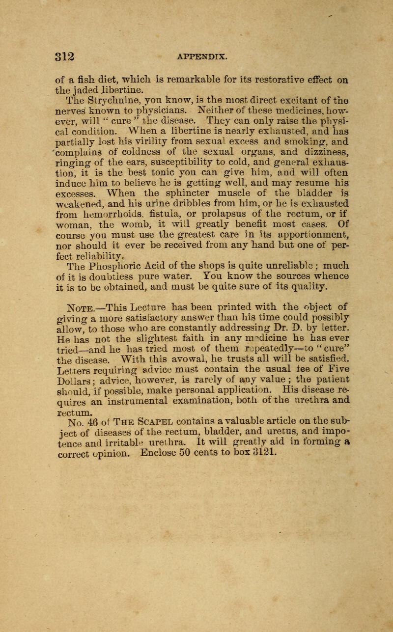 of a fish diet, wliicli is remarkable for its restorative effect on the jaded libertine. The Strychnine, yon know, is the most direct excitant of the nerves known to physicians. Neither of these medicines, how- ever, will  cure  the disease. They can only raise the physi- cal condition. When a libertine is nearly exhausted, and has partially lost his virility from sexual excess and smoking, and complains of coldness of the sexual organs, and dizziness, ringing of the ears, susceptibility to cold, and general exhaus- tion, it is the best tonic you can give him, and will often induce him to believe he is getting well, and may resume his excesses. When the sphincter muscle of the bladder is weakened, and his urine dribbles from him, or he is exhausted from hemorrhoids, fistula, or prolapsus of the rectum, or if woman, the womb, it will greatly benefit most cases. Of course you must use the greatest care in its apportionment, nor should it ever be received from any hand but one of per- fect reliability. The Phosphoric Acid of the shops is quite unreliable ; much of it is doubtless pure water. You know the sources whence it is to be obtained, and must be quite sure of its quality. Note.—This Lecture has been printed with the object of giving a more satisfactory answer than his time could possibly allow, to those who are constantly addressing Dr. D. by letter. He has not the slightest faith in any medicine he has ever tried and he has tried most of them r ;peatedly—to  cure the disease. With this avowal, he trusts all will be satisfied. Letters requiring advice must contain the usual lee of Five Dollars; advice, however, is rarely of any value ; the patient should, if possible, make personal application. His disease re- quires an instrumental examination, both of the urethra and rectum. No. 46 of The Scapel contains a valuable article on the sub- ject of diseases of the rectum, bladder, and uretus, and impo- tence and irritable ureihra. It will greatly aid in forming a correct opinion. Enclose 50 cents to box 3121.