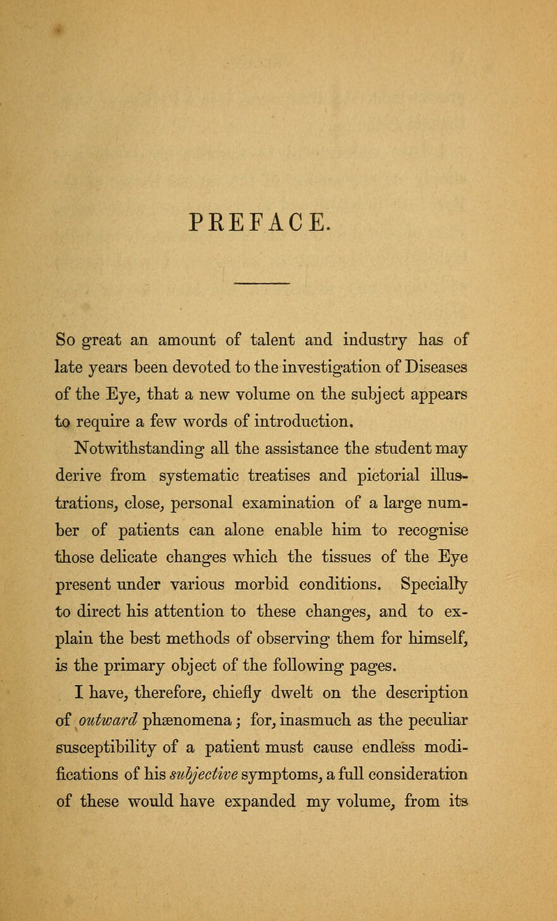 PREFACE. So great an amount of talent and industry has of late years been devoted to the investigation of Diseases of the Eye, that a new volume on the subject appears to require a few words of introduction. Notwithstanding all the assistance the student may derive from systematic treatises and pictorial illus- trations, close, personal examination of a large num- ber of patients can alone enable him to recognise those delicate changes which the tissues of the Eye present under various morbid conditions. Specially to direct his attention to these changes, and to ex- plain the best methods of observing them for himself, is the primary object of the following pages. I have, therefore, chiefly dwelt on the description of outward phenomena; for, inasmuch as the peculiar susceptibility of a patient must cause endless modi- fications of his stihjective symptoms, a full consideration of these would have expanded my volume, from its