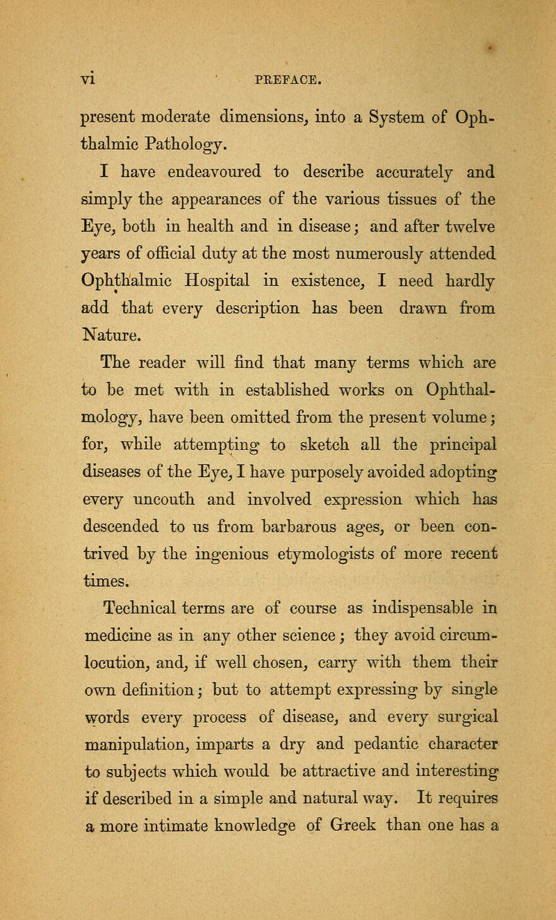 present moderate dimensions, into a System of Oph- thalmic Pathology. I have endeavoured to describe accurately and simply the appearances of the various tissues of the Eye, both in health and in disease; and after twelve years of official duty at the most numerously attended Ophthalmic Hospital in existence, I need hardly add that every description has been drawn from Nature. The reader will find that many terms which are to be met with in established works on Ophthal- mology, have been omitted from the present volume; for, while attempting to sketch all the principal diseases of the Eye, I have purposely avoided adopting every uncouth and involved expression which has descended to us from barbarous ages, or been con- trived by the ingenious etymologists of more recent times. Technical terms are of course as indispensable in medicine as in any other science; they avoid circum- locution, and, if well chosen, carry with them their own definition; but to attempt expressing by single words every process of disease, and every surgical manipulation, imparts a dry and pedantic character to subjects which would be attractive and interesting if described in a simple and natural way. It requires a more intimate knowledge of Greek than one has a