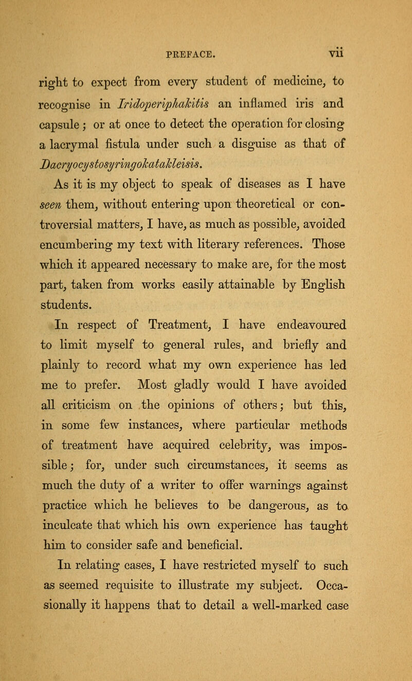 right to expect from every student of medicine, to recognise in Iridoperipkakitis an inflamed iris and capsule; or at once to detect the operation for closing a lacrymal fistula under such a disguise as that of DacryocystosyringoJcataMeisis. As it is my ohject to speak of diseases as I have seen them, without entering upon theoretical or con- troversial matters, I have, as much as possible, avoided encumbering my text with literary references. Those which it appeared necessary to make are, for the most part, taken from works easily attainable by English students. In respect of Treatment, I have endeavoured to limit myself to general rules, and briefly and plainly to record what my own experience has led me to prefer. Most gladly would I have avoided all criticism on the opinions of others; but this, in some few instances, where particular methods of treatment have acquired celebrity, was impos- sible; for, under such circumstances, it seems as much the duty of a writer to offer warnings against practice which he believes to be dangerous, as to inculcate that which his own experience has taught him to consider safe and beneficial. In relating cases, I have restricted myself to such as seemed requisite to illustrate my subject. Occa- sionally it happens that to detail a well-marked case