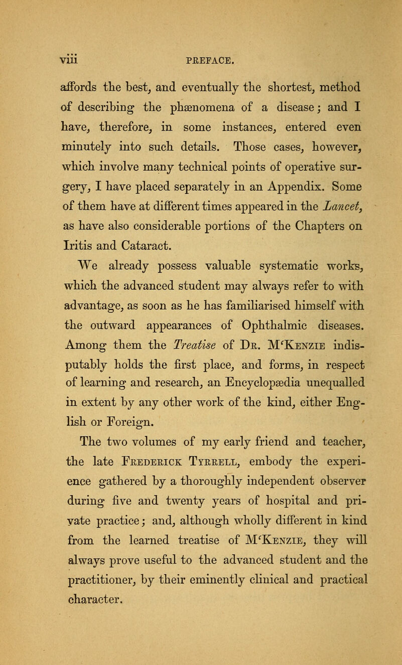 affords the best, and eventually the shortest, method of describing the phenomena of a disease; and I have, therefore, in some instances, entered even minutely into such details. Those cases, however, which involve many technical points of operative sur- gery, I have placed separately in an Appendix. Some of them have at different times appeared in the Lancet, as have also considerable portions of the Chapters on Iritis and Cataract. We already possess valuable systematic works, which the advanced student may always refer to with advantage, as soon as he has familiarised himself with the outward appearances of Ophthalmic diseases. Among them the Treatise of Dr. M'Kenzie indis- putably holds the first place, and forms, in respect of learning and research, an Encyclopaedia unequalled in extent by any other work of the kind, either Eng- lish or Foreign. The two volumes of my early friend and teacher, the late Frederick Tyrrell, embody the experi- ence gathered by a thoroughly independent observer during five and twenty years of hospital and pri- vate practice; and, although wholly different in kind from the learned treatise of M'Kenzie, they will always prove useful to the advanced student and the practitioner, by their eminently clinical and practical character.