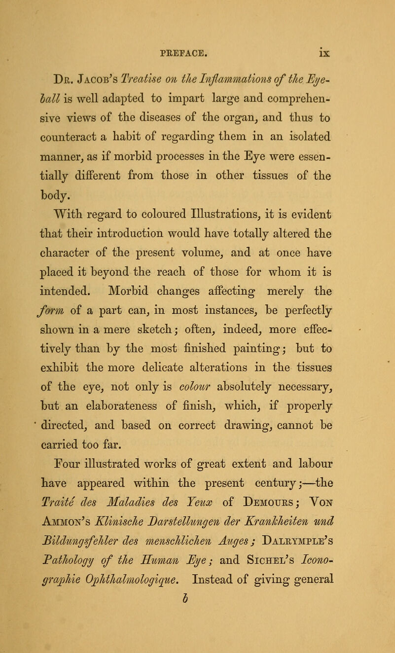 Dr. Jacob's Treatise on the Inflammations of the Eye- ball is well adapted to impart large and comprehen- sive views of the diseases of the organ, and thus to counteract a habit of regarding them in an isolated manner, as if morbid processes in the Eye were essen- tially different from those in other tissues of the body. With regard to coloured Illustrations, it is evident that their introduction would have totally altered the character of the present volume, and at once have placed it beyond the reach of those for whom it is intended. Morbid changes affecting merely the form of a part can, in most instances, be perfectly shown in a mere sketch; often, indeed, more effec- tively than by the most finished painting; but to exhibit the more delicate alterations in the tissues of the eye, not only is colour absolutely necessary, but an elaborateness of finish, which, if properly ' directed, and based on correct drawing, cannot be carried too far. Four illustrated works of great extent and labour have appeared within the present century;—the Traite des Maladies des Teux of Demours; Von Ammon's Klinische Darstellungen der KranJcheiten und Bildungsfelder des menschlichen Auges; Dalrymple's Pathology of the Human Eye; and Sichei/s Icono- Instead of giving general b