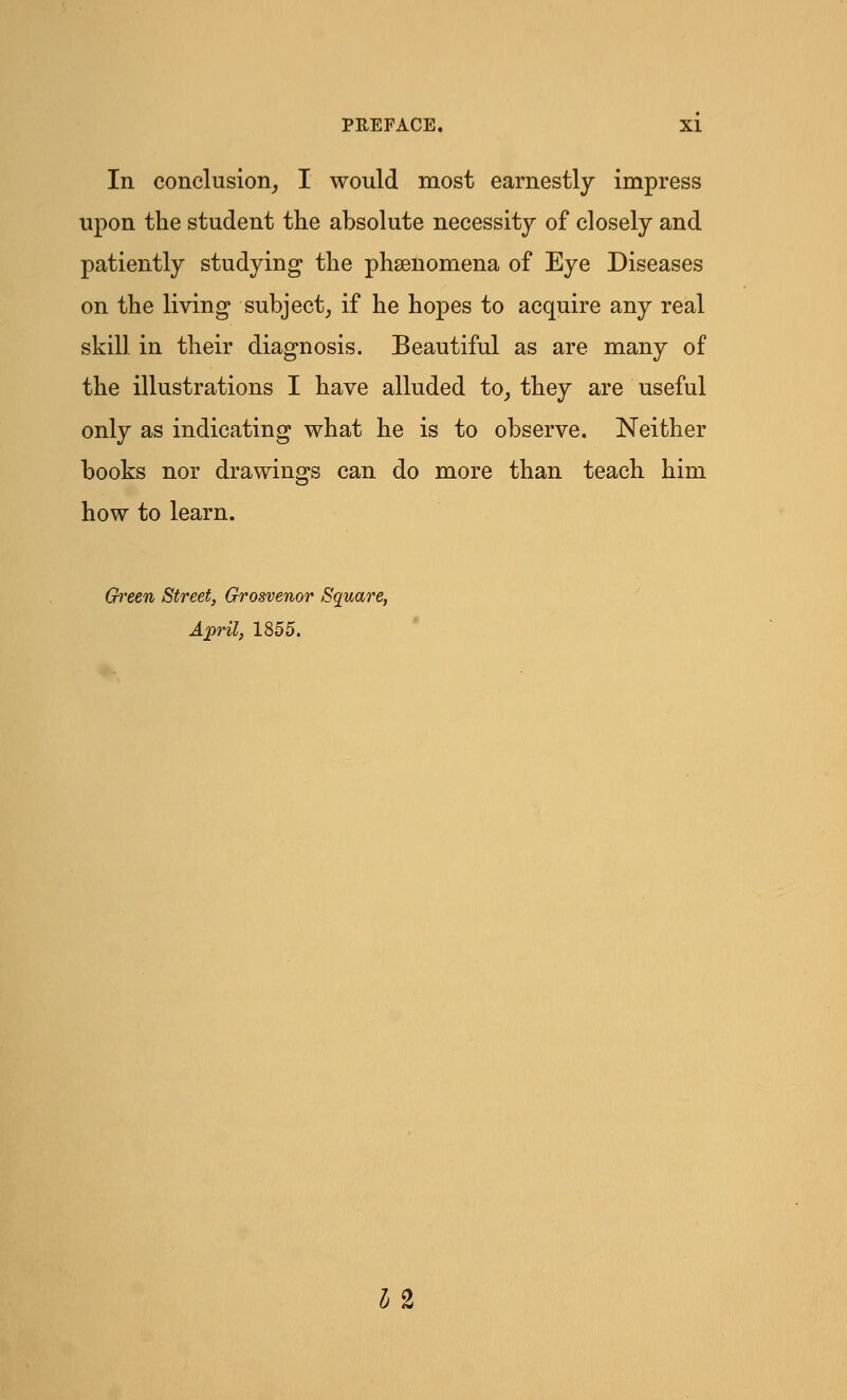 In conclusion, I would most earnestly impress upon the student the absolute necessity of closely and patiently studying the phenomena of Eye Diseases on the living subject, if he hopes to acquire any real skill in their diagnosis. Beautiful as are many of the illustrations I have alluded to, they are useful only as indicating what he is to observe. Neither books nor drawings can do more than teach him how to learn. Green Street, Grosvenor Square, April, 1855. 12