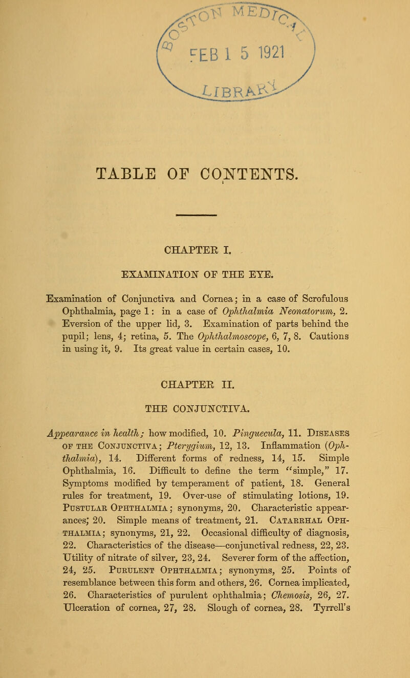 £fBRA£ TABLE OF CONTENTS. CHAPTEE I. EXAMINATION OF THE EYE. Examination of Conjunctiva and Cornea; in a case of Scrofulous Ophthalmia, page 1: in a case of Ophthalmia Neonatorum, 2. Eversion of the upper lid, 3. Examination of parts behind the pupil; lens, 4; retina, 5. The Ophthalmoscope, 6, 7, 8. Cautions in using it, 9. Its great value in certain cases, 10. CHAPTER II. THE CONJUNCTIVA. Appearance in health; how modified, 10. Pinguecula, 11. Diseases of the Conjunctiva; Pterygium, 12, 13. Inflammation {Oph- thalmia), 14. Different forms of redness, 14, 15. Simple Ophthalmia, 16. Difficult to define the term simple, 17. Symptoms modified by temperament of patient, 18. General rules for treatment, 19. Over-use of stimulating lotions, 19. Pustulak Ophthalmia ; synonyms, 20. Characteristic appear- ances,' 20. Simple means of treatment, 21. Cataekhal Oph- thalmia; synonyms, 21, 22. Occasional difficulty of diagnosis, 22. Characteristics of the disease—conjunctival redness, 22, 23. Utility of nitrate of silver, 23, 24. Severer form of the affection, 24, 25. Purulent Ophthalmia; synonyms, 25. Points of resemblance between this form and others, 26. Cornea implicated, 26. Characteristics of purulent ophthalmia; Chemosis, 26, 27. Ulceration of cornea, 27, 28. Slough of cornea, 28. Tyrrell's