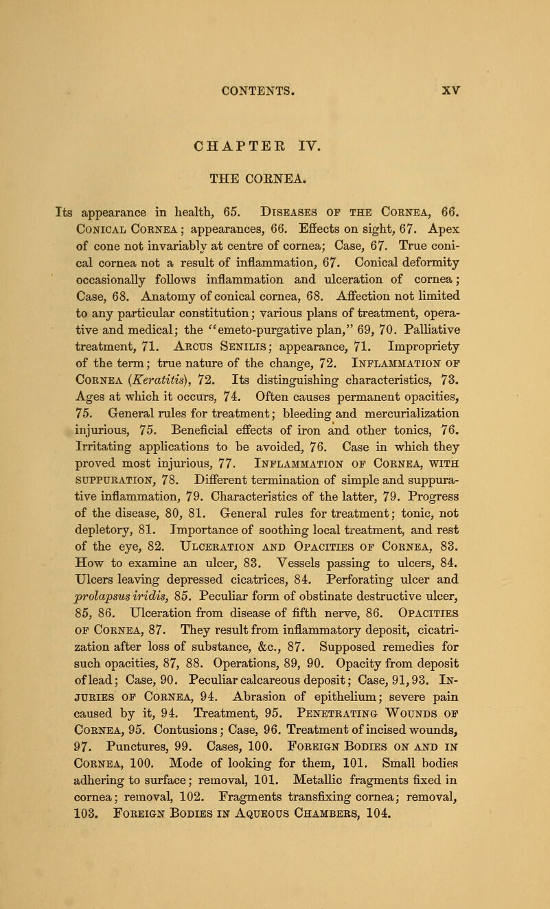 CHAPTEK IV. THE COKNEA. Its appearance in health, 65. Diseases of the Cornea, 66. Conical Cornea ; appearances, 66. Effects on sight, 67. Apex of cone not invariably at centre of cornea; Case, 67. True coni- cal cornea not a result of inflammation, 67. Conical deformity occasionally follows inflammation and ulceration of cornea; Case, 68. Anatomy of conical cornea, 68. Affection not limited to any particular constitution; various plans of treatment, opera- tive and medical; the emeto-purgative plan, 69, 70. Palliative treatment, 71. Arcus Senilis; appearance, 71. Impropriety of the term; true nature of the change, 72. Inflammation of Cornea (Keratitis), 72. Its distinguishing characteristics, 73. Ages at which it occurs, 74. Often causes permanent opacities, 75. General rules for treatment; bleeding and mercurialization injurious, 75. Beneficial effects of iron and other tonics, 76. Irritating applications to be avoided, 76. Case in which they proved most injurious, 77. Inflammation of Cornea, with suppuration, 78. Different termination of simple and suppura- tive inflammation, 79. Characteristics of the latter, 79. Progress of the disease, 80, 81. General rules for treatment; tonic, not depletory, 81. Importance of soothing local treatment, and rest of the eye, 82. Ulceration and Opacities of Cornea, 83. How to examine an ulcer, 83. Vessels passing to ulcers, 84. Ulcers leaving depressed cicatrices, 84. Perforating ulcer and prolapsus iridis, 85. Peculiar form of obstinate destructive ulcer, 85, 86. Ulceration from disease of fifth nerve, 86. Opacities of Cornea, 87. They result from inflammatory deposit, cicatri- zation after loss of substance, &c, 87. Supposed remedies for such opacities, 87, 88. Operations, 89, 90. Opacity from deposit of lead; Case, 90. Peculiar calcareous deposit; Case, 91,93. In- juries of Cornea, 94. Abrasion of epithelium; severe pain caused by it, 94. Treatment, 95. Penetrating Wounds of Cornea, 95. Contusions; Case, 96. Treatment of incised wounds, 97. Punctures, 99. Cases, 100. Foreign Bodies on and in Cornea, 100. Mode of looking for them, 101. Small bodies adhering to surface; removal, 101. Metallic fragments fixed in cornea; removal 102. Fragments transfixing cornea; removal, 103. Foreign Bodies in Aqueous Chambers, 104.