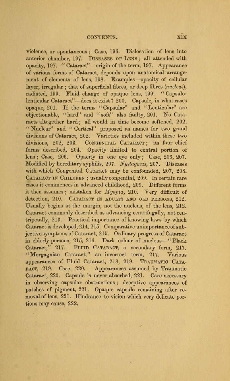 violence, or spontaneous ; Case, 196. Dislocation of lens into anterior chamber, 197. Diseases of Lens ; all attended with opacity, 197. Cataract—origin of the term, 197. Appearance of various forms of Cataract, depends upon anatomical arrange- ment of elements of lens, 198. Examples—opacity of cellular layer, irregular ; that of superficial fibres, or deep fibres (nucleus), radiated, 199. Fluid change of opaque lens, 199.  Capsulo- lenticular Cataract—does it exist ? 200. Capsule, in what cases opaque, 201. If the terms Capsular and Lenticular are objectionable, hard and soft also faulty, 201. No Cata- racts altogether hard; all would in time become softened, 202.  Nuclear and  Cortical proposed as names for two grand divisions of Cataract, 202. Varieties included within these two divisions, 202, 203. Congenital Cataract; its four chief forms described, 204. Opacity limited to central portion of lens ; Case, 206. Opacity in one eye only; Case, 206, 207. Modified by hereditary syphilis, 207. Nystagmus, 207. Diseases with which Congenital Cataract may be confounded, 207, 208. Cataract in Children ; usually congenital, 209. In certain rare cases it commences in advanced childhood, 209. Different forms it then assumes ; mistaken for Myopia, 210. Very difficult of detection, 210. Cataract in adults a»d old persons, 212. Usually begins at the margin, not the nucleus, of the lens, 212. Cataract commonly described as advancing centrifugally, not cen- tripetally, 213. Practical importance of knowing laws by which Cataract is developed, 214, 215. Comparative unimportance of sub- jective symptoms of Cataract, 215. Ordinary progress of Cataract in elderly persons, 215, 216. Dark colour of nucleus—Black Cataract, 217. Fluid Cataract, a secondary form, 217. Morgagnian Cataract, an incorrect term, 217. Various appearances of Fluid Cataract, 218, 219. Traumatic Cata- ract, 219. Case, 220. Appearances assumed by Traumatic Cataract, 220. Capsule is never absorbed, 221. Care necessary in observing capsular obstructions; deceptive appearances of patches of pigment, 221. Opaque capsule remaining after re- moval of lens, 221. Hindrance to vision which very delicate por- tions may cause, 222.