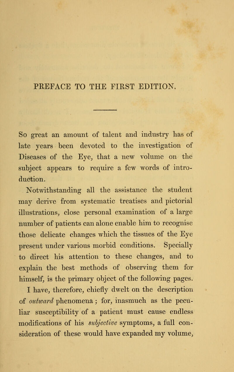 PREFACE TO THE FIRST EDITION. So great an amount of talent and industry lias of late years been devoted to the investigation of Diseases of the Eye, that a new volume on the subject appears to require a few words of intro- duction. Notwithstanding all the assistance the student may derive from systematic treatises and pictorial illustrations, close personal examination of a large number of patients can alone enable him to recognise those delicate changes which the tissues of the Eye present under various morbid conditions. Specially to direct his attention to these changes, and to explain the best methods of observing them for himself, is the primary object of the following pages. I have, therefore, chiefly dwelt on the description of outward phenomena; for, inasmuch as the pecu- liar susceptibility of a patient must cause endless modifications of his subjective symptoms, a full con- sideration of these would have expanded my volume.